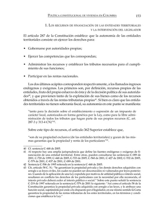 POLÍTICA CONSTITUCIONAL DE VIVIENDA EN COLOMBIA                               153

                   1. LOS RECURSOS DE FINANCIACIÓN DE LAS ENTIDADES TERRITORIALES
                                                           Y LA INTERVENCIÓN DEL LEGISLADOR

El artículo 287 de la Constitución establece que la autonomía de las entidades
territoriales consiste en ejercer los derechos para:

• Gobernarse por autoridades propias;

• Ejercer las competencias que les correspondan;

• Administrar los recursos y establecer los tributos necesarios para el cumpli-
  miento de sus funciones;

• Participar en las rentas nacionales.

   Los dos últimos acápites corresponden respectivamente, a los llamados ingresos
endógenos y exógenos. Los primeros son, por definición, recursos propios de las
entidades, fruto del propio esfuerzo de ésta y de la decisión política de sus autorida-
des40, y que provienen tanto de la explotación de sus bienes como de los recursos
obtenidos a través de las rentas tributarias propias41. Si bien es claro que las entida-
des territoriales no tienen soberanía fiscal, su autonomía en este punto se manifiesta:

    “tanto para la decisión sobre el establecimiento o supresión de un impuesto de
    carácter local, autorizados en forma genérica por la Ley, como para la libre admi-
    nistración de todos los tributos que hagan parte de sus propios recursos (C, art.
    287-3 y 313-4 CN)”42.

    Sobre este tipo de recursos, el artículo 362 Superior establece que,

    “son de su propiedad exclusiva (de las entidades territoriales) y gozan de las mis-
    mas garantías que la propiedad y renta de los particulares”43.

40 Cf. sentencia C-448 de 2005.
41 Al respecto hay una amplia jurisprudencia que define las fuentes endógenas y exógenas de fi-
   nanciación de una entidad territorial. Entre otras, pueden consultarse las sentencias C-089 de
   2001, C-720 de 1999, C-448 de 2005, C-533 de 2005, C-560 de 2001, C-427 de 2002, C-532 de 2005,
   C-579 de 2001, C-837 de 2001, C-089 de 2001.
42 Sentencia C-506 de 1995 reiterada en la sentencia C-448 de 2005.
43 Cfr, artículo 58 C. N.: “Se garantizan la propiedad privada y los demás derechos adquiridos con
   arreglo a as leyes civiles, los cuales no pueden ser desconocidos ni vulnerados por leyes posterio-
   res. Cuando de la aplicación de una Ley expedida por motivos de utilidad pública o interés social,
   resultaren en conflicto los derechos de los particulares con la necesidad por ella reconocida, el
   interés privado deberá ceder al interés público o social.” Sobre este punto señaló la sentencia
   C-219 de 1997 reiterada en la sentencia C-579 de 2001 lo siguiente: “Así como el artículo 58 de la
   Constitución garantiza la propiedad privada adquirida con arreglo a las leyes, y le atribuye una
   función social, sujetándola por ende a lo dispuesto por el legislador, en ese mismo sentido la Carta
   garantiza la propiedad de las rentas tributarias de los entes territoriales, en los términos y condi-
   ciones que establezca la Ley.”
 