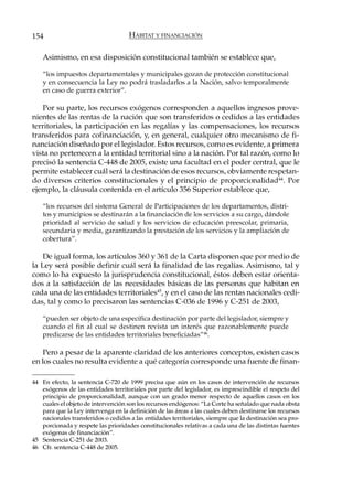 154                                  HÁBITAT Y FINANCIACIÓN

    Asimismo, en esa disposición constitucional también se establece que,

    “los impuestos departamentales y municipales gozan de protección constitucional
    y en consecuencia la Ley no podrá trasladarlos a la Nación, salvo temporalmente
    en caso de guerra exterior”.

    Por su parte, los recursos exógenos corresponden a aquellos ingresos prove-
nientes de las rentas de la nación que son transferidos o cedidos a las entidades
territoriales, la participación en las regalías y las compensaciones, los recursos
transferidos para cofinanciación, y, en general, cualquier otro mecanismo de fi-
nanciación diseñado por el legislador. Estos recursos, como es evidente, a primera
vista no pertenecen a la entidad territorial sino a la nación. Por tal razón, como lo
precisó la sentencia C-448 de 2005, existe una facultad en el poder central, que le
permite establecer cuál será la destinación de esos recursos, obviamente respetan-
do diversos criterios constitucionales y el principio de proporcionalidad44. Por
ejemplo, la cláusula contenida en el artículo 356 Superior establece que,

    “los recursos del sistema General de Participaciones de los departamentos, distri-
    tos y municipios se destinarán a la financiación de los servicios a su cargo, dándole
    prioridad al servicio de salud y los servicios de educación preescolar, primaria,
    secundaria y media, garantizando la prestación de los servicios y la ampliación de
    cobertura”.

    De igual forma, los artículos 360 y 361 de la Carta disponen que por medio de
la Ley será posible definir cuál será la finalidad de las regalías. Asimismo, tal y
como lo ha expuesto la jurisprudencia constitucional, éstos deben estar orienta-
dos a la satisfacción de las necesidades básicas de las personas que habitan en
cada una de las entidades territoriales45, y en el caso de las rentas nacionales cedi-
das, tal y como lo precisaron las sentencias C-036 de 1996 y C-251 de 2003,

    “pueden ser objeto de una específica destinación por parte del legislador, siempre y
    cuando el fin al cual se destinen revista un interés que razonablemente puede
    predicarse de las entidades territoriales beneficiadas”46.

    Pero a pesar de la aparente claridad de los anteriores conceptos, existen casos
en los cuales no resulta evidente a qué categoría corresponde una fuente de finan-

44 En efecto, la sentencia C-720 de 1999 precisa que aún en los casos de intervención de recursos
   exógenos de las entidades territoriales por parte del legislador, es imprescindible el respeto del
   principio de proporcionalidad, aunque con un grado menor respecto de aquellos casos en los
   cuales el objeto de intervención son los recursos endógenos: “La Corte ha señalado que nada obsta
   para que la Ley intervenga en la definición de las áreas a las cuales deben destinarse los recursos
   nacionales transferidos o cedidos a las entidades territoriales, siempre que la destinación sea pro-
   porcionada y respete las prioridades constitucionales relativas a cada una de las distintas fuentes
   exógenas de financiación”.
45 Sentencia C-251 de 2003.
46 Cfr. sentencia C-448 de 2005.
 