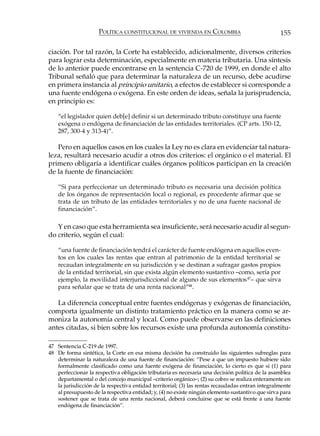 POLÍTICA CONSTITUCIONAL DE VIVIENDA EN COLOMBIA                              155

ciación. Por tal razón, la Corte ha establecido, adicionalmente, diversos criterios
para lograr esta determinación, especialmente en materia tributaria. Una síntesis
de lo anterior puede encontrarse en la sentencia C-720 de 1999, en donde el alto
Tribunal señaló que para determinar la naturaleza de un recurso, debe acudirse
en primera instancia al principio unitario, a efectos de establecer si corresponde a
una fuente endógena o exógena. En este orden de ideas, señala la jurisprudencia,
en principio es:

    “el legislador quien deb[e] definir si un determinado tributo constituye una fuente
    exógena o endógena de financiación de las entidades territoriales. (CP arts. 150-12,
    287, 300-4 y 313-4)”.

   Pero en aquellos casos en los cuales la Ley no es clara en evidenciar tal natura-
leza, resultará necesario acudir a otros dos criterios: el orgánico o el material. El
primero obligaría a identificar cuáles órganos políticos participan en la creación
de la fuente de financiación:

    “Si para perfeccionar un determinado tributo es necesaria una decisión política
    de los órganos de representación local o regional, es procedente afirmar que se
    trata de un tributo de las entidades territoriales y no de una fuente nacional de
    financiación”.

   Y en caso que esta herramienta sea insuficiente, será necesario acudir al segun-
do criterio, según el cual:

    “una fuente de financiación tendrá el carácter de fuente endógena en aquellos even-
    tos en los cuales las rentas que entran al patrimonio de la entidad territorial se
    recaudan integralmente en su jurisdicción y se destinan a sufragar gastos propios
    de la entidad territorial, sin que exista algún elemento sustantivo –como, sería por
    ejemplo, la movilidad interjurisdiccional de alguno de sus elementos 47– que sirva
    para señalar que se trata de una renta nacional”48.

   La diferencia conceptual entre fuentes endógenas y exógenas de financiación,
comporta igualmente un distinto tratamiento práctico en la manera como se ar-
moniza la autonomía central y local. Como puede observarse en las definiciones
antes citadas, si bien sobre los recursos existe una profunda autonomía constitu-

47 Sentencia C-219 de 1997.
48 De forma sintética, la Corte en esa misma decisión ha construido las siguientes subreglas para
   determinar la naturaleza de una fuente de financiación: “Pese a que un impuesto hubiere sido
   formalmente clasificado como una fuente exógena de financiación, lo cierto es que si (1) para
   perfeccionar la respectiva obligación tributaria es necesaria una decisión política de la asamblea
   departamental o del concejo municipal –criterio orgánico–; (2) su cobro se realiza enteramente en
   la jurisdicción de la respectiva entidad territorial; (3) las rentas recaudadas entran integralmente
   al presupuesto de la respectiva entidad; y, (4) no existe ningún elemento sustantivo que sirva para
   sostener que se trata de una renta nacional, deberá concluirse que se está frente a una fuente
   endógena de financiación”.
 