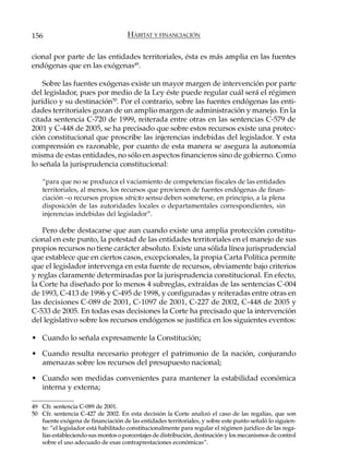 156                                  HÁBITAT Y FINANCIACIÓN

cional por parte de las entidades territoriales, ésta es más amplia en las fuentes
endógenas que en las exógenas49.

    Sobre las fuentes exógenas existe un mayor margen de intervención por parte
del legislador, pues por medio de la Ley éste puede regular cuál será el régimen
jurídico y su destinación50. Por el contrario, sobre las fuentes endógenas las enti-
dades territoriales gozan de un amplio margen de administración y manejo. En la
citada sentencia C-720 de 1999, reiterada entre otras en las sentencias C-579 de
2001 y C-448 de 2005, se ha precisado que sobre estos recursos existe una protec-
ción constitucional que proscribe las injerencias indebidas del legislador. Y esta
comprensión es razonable, por cuanto de esta manera se asegura la autonomía
misma de estas entidades, no sólo en aspectos financieros sino de gobierno. Como
lo señala la jurisprudencia constitucional:

    “para que no se produzca el vaciamiento de competencias fiscales de las entidades
    territoriales, al menos, los recursos que provienen de fuentes endógenas de finan-
    ciación –o recursos propios stricto sensu deben someterse, en principio, a la plena
    disposición de las autoridades locales o departamentales correspondientes, sin
    injerencias indebidas del legislador”.

    Pero debe destacarse que aun cuando existe una amplia protección constitu-
cional en este punto, la potestad de las entidades territoriales en el manejo de sus
propios recursos no tiene carácter absoluto. Existe una sólida línea jurisprudencial
que establece que en ciertos casos, excepcionales, la propia Carta Política permite
que el legislador intervenga en esta fuente de recursos, obviamente bajo criterios
y reglas claramente determinadas por la jurisprudencia constitucional. En efecto,
la Corte ha diseñado por lo menos 4 subreglas, extraídas de las sentencias C-004
de 1993, C-413 de 1996 y C-495 de 1998, y configuradas y reiteradas entre otras en
las decisiones C-089 de 2001, C-1097 de 2001, C-227 de 2002, C-448 de 2005 y
C-533 de 2005. En todas esas decisiones la Corte ha precisado que la intervención
del legislativo sobre los recursos endógenos se justifica en los siguientes eventos:

• Cuando lo señala expresamente la Constitución;

• Cuando resulta necesario proteger el patrimonio de la nación, conjurando
  amenazas sobre los recursos del presupuesto nacional;

• Cuando son medidas convenientes para mantener la estabilidad económica
  interna y externa;

49 Cfr. sentencia C-089 de 2001.
50 Cfr. sentencia C-427 de 2002. En esta decisión la Corte analizó el caso de las regalías, que son
   fuente exógena de financiación de las entidades territoriales, y sobre este punto señaló lo siguien-
   te: “el legislador está habilitado constitucionalmente para regular el régimen jurídico de las rega-
   lías estableciendo sus montos o porcentajes de distribución, destinación y los mecanismos de control
   sobre el uso adecuado de esas contraprestaciones económicas”.
 
