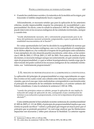 POLÍTICA CONSTITUCIONAL DE VIVIENDA EN COLOMBIA                   157

• Cuando las condiciones sociales y la naturaleza de la medida así lo exigen, por
  trascender el ámbito simplemente local o regional.

    Adicionalmente, es necesario señalar que para la aplicación de los anteriores
criterios, resulta imprescindible respetar los principios de razonabilidad y pro-
porcionalidad. En efecto, como lo señaló la sentencia C-897 de 1999, el legislador
puede intervenir en los recursos endógenos de las entidades territoriales, siempre
y cuando ésta:

    “resulte absolutamente necesaria, útil y estrictamente proporcionada para la de-
    fensa del patrimonio nacional seriamente comprometido, o para la garantía de la
    estabilidad macroeconómica de la Nación51”.

    En varias oportunidades la Corte ha decidido la exequibilidad de normas que
intervienen sobre las fuentes endógenas, una vez ha comprobado el cumplimien-
to de dichos objetivos y ha verificado el respeto de los principios antes señalados.
Casos ejemplares de esta situación pueden encontrarse, entre otras, en las senten-
cias C-089 de 2001, C-579 de 2001 y C-837 de 2001. Pero antes de analizar dichas
decisiones, es necesario indagar aunque sea someramente, en qué consiste el prin-
cipio de proporcionalidad, y a qué se refiere la jurisprudencia cuando exige que la
intervención del poder central en los recursos endógenos de las entidades territo-
riales, sea “estrictamente proporcionada”.


     2. EL PRINCIPIO DE PROPORCIONALIDAD EN LA JURISPRUDENCIA CONSTITUCIONAL
La aplicación del principio de proporcionalidad se exige especialmente en aque-
llos eventos en los cuales existe una colisión entre derechos o principios constitu-
cionales, que en el caso que viene analizándose correspondería a una tensión entre
el principio de autonomía de las entidades territoriales y el carácter unitario del
Estado colombiano. Como lo señalaría la sentencia C-022 de 1996,

    “cuando dos principios entran en colisión, porque la aplicación de uno implica la
    reducción del campo de aplicación de otro, corresponde al juez constitucional de-
    terminar si esa reducción es proporcionada, a la luz de la importancia del principio
    afectado52”.

   Como sintéticamente lo han señalado recientes sentencias de constitucionalidad
(C-822 de 2005 y C-111 de 2006), el principio de proporcionalidad implica que una
norma no puede sacrificar “valores y principios que tengan un mayor peso que el
principio que se pretende garantizar”, lo cual exige analizar que las limitaciones
impuestas son necesarias y útiles para alcanzar la finalidad. Lo anterior supone


51 Sentencias C-004 de 1993 y C-070 de 1994.
52 Cfr., entre otras, las sentencias T-403 de 1992, T-422 de 1995 y SU-089 de 1995.
 