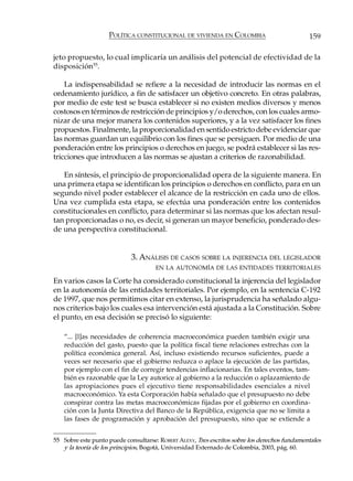 POLÍTICA CONSTITUCIONAL DE VIVIENDA EN COLOMBIA                           159

jeto propuesto, lo cual implicaría un análisis del potencial de efectividad de la
disposición55.

    La indispensabilidad se refiere a la necesidad de introducir las normas en el
ordenamiento jurídico, a fin de satisfacer un objetivo concreto. En otras palabras,
por medio de este test se busca establecer si no existen medios diversos y menos
costosos en términos de restricción de principios y/o derechos, con los cuales armo-
nizar de una mejor manera los contenidos superiores, y a la vez satisfacer los fines
propuestos. Finalmente, la proporcionalidad en sentido estricto debe evidenciar que
las normas guardan un equilibrio con los fines que se persiguen. Por medio de una
ponderación entre los principios o derechos en juego, se podrá establecer si las res-
tricciones que introducen a las normas se ajustan a criterios de razonabilidad.

   En síntesis, el principio de proporcionalidad opera de la siguiente manera. En
una primera etapa se identifican los principios o derechos en conflicto, para en un
segundo nivel poder establecer el alcance de la restricción en cada uno de ellos.
Una vez cumplida esta etapa, se efectúa una ponderación entre los contenidos
constitucionales en conflicto, para determinar si las normas que los afectan resul-
tan proporcionadas o no, es decir, si generan un mayor beneficio, ponderado des-
de una perspectiva constitucional.


                            3. ANÁLISIS DE CASOS SOBRE LA INJERENCIA DEL LEGISLADOR
                                     EN LA AUTONOMÍA DE LAS ENTIDADES TERRITORIALES

En varios casos la Corte ha considerado constitucional la injerencia del legislador
en la autonomía de las entidades territoriales. Por ejemplo, en la sentencia C-192
de 1997, que nos permitimos citar en extenso, la jurisprudencia ha señalado algu-
nos criterios bajo los cuales esa intervención está ajustada a la Constitución. Sobre
el punto, en esa decisión se precisó lo siguiente:

   “... [l]as necesidades de coherencia macroeconómica pueden también exigir una
   reducción del gasto, puesto que la política fiscal tiene relaciones estrechas con la
   política económica general. Así, incluso existiendo recursos suficientes, puede a
   veces ser necesario que el gobierno reduzca o aplace la ejecución de las partidas,
   por ejemplo con el fin de corregir tendencias inflacionarias. En tales eventos, tam-
   bién es razonable que la Ley autorice al gobierno a la reducción o aplazamiento de
   las apropiaciones pues el ejecutivo tiene responsabilidades esenciales a nivel
   macroeconómico. Ya esta Corporación había señalado que el presupuesto no debe
   conspirar contra las metas macroeconómicas fijadas por el gobierno en coordina-
   ción con la Junta Directiva del Banco de la República, exigencia que no se limita a
   las fases de programación y aprobación del presupuesto, sino que se extiende a


55 Sobre este punto puede consultarse: ROBERT ALEXY, Tres escritos sobre los derechos fundamentales
   y la teoría de los principios, Bogotá, Universidad Externado de Colombia, 2003, pág. 60.
 