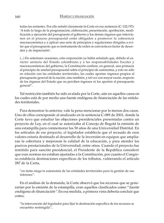 160                              HÁBITAT Y FINANCIACIÓN

   todas las restantes. Por ello señaló claramente la Corte en esa sentencia (C-122/97):
   ‘A todo lo largo de la programación, elaboración, presentación, aprobación, modi-
   ficación y ejecución del presupuesto el gobierno y los demás órganos que intervie-
   nen en el proceso presupuestal están obligados a promover la coherencia
   macroeconómica y a aplicar una serie de principios y regulaciones dirigidas a evi-
   tar que el presupuesto que es instrumento de orden se convierta en factor de desor-
   den y de imprecisión’.

   (...) En anteriores ocasiones, esta corporación ya había señalado que, debido al ca-
   rácter unitario del Estado colombiano y a las responsabilidades fiscales y
   macroeconómicas del gobierno, la Constitución confiere, en general, una primacía
   al principio de unidad presupuestal sobre el principio de autonomía, y esto no sólo
   en relación con las entidades territoriales, las cuales aportan ingresos propios al
   presupuesto general de la nación, sino también, y tal vez con mayor razón, respecto
   de los órganos del Estado que no perciben ingresos ni los aportan al presupuesto
   general”.

    Tal restricción también ha sido avalada por la Corte, aún en aquellos casos en
los cuales está de por medio una fuente endógena de financiación de las entida-
des territoriales.

   Para demostrar lo anterior, vale la pena mencionar por lo menos dos casos.
Uno de ellos corresponde al analizado en la sentencia C-089 de 2001, donde la
Corte tuvo que estudiar las objeciones presidenciales presentadas contra un
proyecto de Ley, en el cual se autorizaba al Concejo de Bogotá la emisión de
una estampilla para conmemorar los 50 años de una Universidad Distrital. En
los artículos de ese proyecto, el legislador establecía que el recaudo de esos
valores estaría destinado al desarrollo de la inversión en equipos que amplia-
ran la cobertura y mejoraran la calidad de la educación, y para atender los
pasivos prestacionales de la Universidad, entre otros. Cuando el proyecto fue
remitido para sanción presidencial, el Presidente de la República consideró
que esas normas no estaban ajustadas a la Constitución, por cuanto el Congre-
so establecía destinaciones específicas de los tributos, vulnerando el artículo
287 de la Carta,

   “en tanto niega la autonomía de las entidades territoriales para la gestión de sus
   intereses”.

   En el análisis de la demanda, la Corte observó que los recursos que se gene-
rarían por la emisión de la estampilla, eran aquellos clasificados como “fuente
endógena de financiación”. En esa medida, a primera vista debería concluir que
como,

   “la intervención del legislador para fijar la destinación específica de los recursos se
   encuentra restringida”,
 
