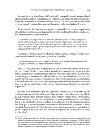 POLÍTICA CONSTITUCIONAL DE VIVIENDA EN COLOMBIA                             161

    las normas no se ajustaban a la Constitución y no podrían ser incorporadas al
ordenamiento jurídico. Sin embargo, el Tribunal Constitucional también conside-
ró que esa intervención debía ser analizada a la luz de las excepciones construidas
en la jurisprudencia constitucional, de las cuales ya hemos hecho referencia.

    En su estudio, la Corte encontró que la universidad atravesaba importantes
dificultades económicas, que repercutían no sólo en el nivel local sino en el nacio-
nal. De esta manera, consideró que,

    “la injerencia del legislador en el proyecto objetado resulta ser necesaria para al-
    canzar el fin propuesto e idónea para la consecución del mismo, pues si lo que se
    desea es ayudar al saneamiento financiero de una universidad con impacto na-
    cional, es apenas lógico que se asegure que los recursos lleguen a ella y que sean
    adecuadamente utilizados”.

   Asimismo, concluyó que la medida era proporcionada, porque el ingreso adi-
cional no alteraría el presupuesto general de la entidad,

    “configurándose en la cuarta excepción descrita y que autoriza la intervención del
    Congreso en materia de rentas territoriales propias”.

   Para la Corte, mediante ese proyecto de Ley estaba diseñándose un mecanis-
mo con el cual fortalecer una institución educativa con un alto impacto social,
ante lo cual decidió declarar infundadas las objeciones presidenciales. En suma,
consideró que la intervención del legislador en una fuente endógena de una enti-
dad territorial, tenía sustento en argumentos de proporcionalidad y razonabilidad,
además de ajustarse a las excepciones y subreglas construidas jurisprudencialmente
para este tipo de injerencias, por lo cual las normas no contrariaban los mandatos
superiores.

    En otro caso, examinado por la Corte en la sentencia C-579 de 2001, el alto
tribunal tuvo que analizar si diversas disposiciones contenidas en la Ley 617 de
2000, por medio de la cual el Congreso dictó normas con las cuales “fortalecer la
descentralización” y a la vez racionalizar “el gasto público nacional”, se ajusta-
ban a la Carta. Dentro de esa legislación, los artículos 3º a 11 imponían diversas
medidas que, a juicio de quienes demandaron dichas normas, afectaban la auto-
nomía de las entidades territoriales, pues con esas disposiciones el legislador re-
gulaba aspectos relacionados con fuentes endógenas de financiación de entes
territoriales56.

56 Sobre este punto existe otra decisión que analizó un caso normas similares, contenidas en esa
   misma legislación, pero que tenían un objeto distinto. En efecto, en la sentencia C-837 de 2001 el
   Tribunal estudió la constitucionalidad de los artículos 52 a 55 de la Ley 617 de 2000, que imponían
   limitaciones sobre gastos de funcionamiento de Bogotá. Para decidir, la Corte reiteraría los argu-
   mentos expuestos en la sentencia que actualmente se analiza.
 