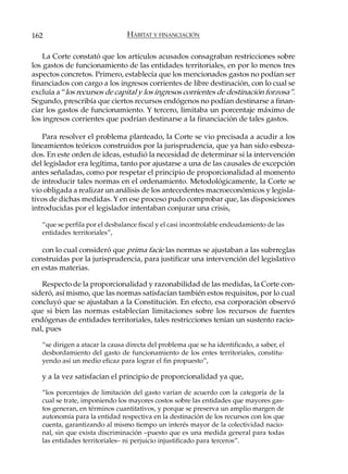 162                              HÁBITAT Y FINANCIACIÓN

    La Corte constató que los artículos acusados consagraban restricciones sobre
los gastos de funcionamiento de las entidades territoriales, en por lo menos tres
aspectos concretos. Primero, establecía que los mencionados gastos no podían ser
financiados con cargo a los ingresos corrientes de libre destinación, con lo cual se
excluía a “los recursos de capital y los ingresos corrientes de destinación forzosa”.
Segundo, prescribía que ciertos recursos endógenos no podían destinarse a finan-
ciar los gastos de funcionamiento. Y tercero, limitaba un porcentaje máximo de
los ingresos corrientes que podrían destinarse a la financiación de tales gastos.

    Para resolver el problema planteado, la Corte se vio precisada a acudir a los
lineamientos teóricos construidos por la jurisprudencia, que ya han sido esboza-
dos. En este orden de ideas, estudió la necesidad de determinar si la intervención
del legislador era legítima, tanto por ajustarse a una de las causales de excepción
antes señaladas, como por respetar el principio de proporcionalidad al momento
de introducir tales normas en el ordenamiento. Metodológicamente, la Corte se
vio obligada a realizar un análisis de los antecedentes macroeconómicos y legisla-
tivos de dichas medidas. Y en ese proceso pudo comprobar que, las disposiciones
introducidas por el legislador intentaban conjurar una crisis,

   “que se perfila por el desbalance fiscal y el casi incontrolable endeudamiento de las
   entidades territoriales”,

   con lo cual consideró que prima facie las normas se ajustaban a las subrreglas
construidas por la jurisprudencia, para justificar una intervención del legislativo
en estas materias.

   Respecto de la proporcionalidad y razonabilidad de las medidas, la Corte con-
sideró, así mismo, que las normas satisfacían también estos requisitos, por lo cual
concluyó que se ajustaban a la Constitución. En efecto, esa corporación observó
que si bien las normas establecían limitaciones sobre los recursos de fuentes
endógenas de entidades territoriales, tales restricciones tenían un sustento racio-
nal, pues

   “se dirigen a atacar la causa directa del problema que se ha identificado, a saber, el
   desbordamiento del gasto de funcionamiento de los entes territoriales, constitu-
   yendo así un medio eficaz para lograr el fin propuesto”,

   y a la vez satisfacían el principio de proporcionalidad ya que,

   “los porcentajes de limitación del gasto varían de acuerdo con la categoría de la
   cual se trate, imponiendo los mayores costos sobre las entidades que mayores gas-
   tos generan, en términos cuantitativos, y porque se preserva un amplio margen de
   autonomía para la entidad respectiva en la destinación de los recursos con los que
   cuenta, garantizando al mismo tiempo un interés mayor de la colectividad nacio-
   nal, sin que exista discriminación –puesto que es una medida general para todas
   las entidades territoriales– ni perjuicio injustificado para terceros”.
 
