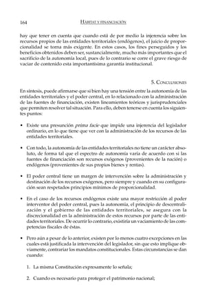 164                           HÁBITAT Y FINANCIACIÓN

hay que tener en cuenta que cuando está de por medio la injerencia sobre los
recursos propios de las entidades territoriales (endógenos), el juicio de propor-
cionalidad se torna más exigente. En estos casos, los fines perseguidos y los
beneficios obtenidos deben ser, sustancialmente, mucho más importantes que el
sacrificio de la autonomía local, pues de lo contrario se corre el grave riesgo de
vaciar de contenido esta importantísima garantía institucional.


                                                                  5. CONCLUSIONES
En síntesis, puede afirmarse que si bien hay una tensión entre la autonomía de las
entidades territoriales y el poder central, en lo relacionado con la administración
de las fuentes de financiación, existen lineamientos teóricos y jurisprudenciales
que permiten resolver tal situación. Para ello, deben tenerse en cuenta los siguien-
tes puntos:

• Existe una presunción prima facie que impide una injerencia del legislador
  ordinario, en lo que tiene que ver con la administración de los recursos de las
  entidades territoriales.

• Con todo, la autonomía de las entidades territoriales no tiene un carácter abso-
  luto, de forma tal que el espectro de autonomía varía de acuerdo con si las
  fuentes de financiación son recursos exógenos (provenientes de la nación) o
  endógenos (provenientes de sus propios bienes y rentas).

• El poder central tiene un margen de intervención sobre la administración y
  destinación de los recursos exógenos, pero siempre y cuando en su configura-
  ción sean respetados principios mínimos de proporcionalidad.

• En el caso de los recursos endógenos existe una mayor restricción al poder
  interventor del poder central, pues la autonomía, el principio de descentrali-
  zación y el gobierno de las entidades territoriales, se asegura con la
  discrecionalidad en la administración de estos recursos por parte de las enti-
  dades territoriales. De ocurrir lo contrario, existiría un vaciamiento de las com-
  petencias fiscales de éstas.

• Pero aún a pesar de lo anterior, existen por lo menos cuatro excepciones en las
  cuales está justificada la intervención del legislador, sin que esto implique ob-
  viamente, contrariar los mandatos constitucionales. Estas circunstancias se dan
  cuando:

   1. La misma Constitución expresamente lo señala;

   2. Cuando es necesario para proteger el patrimonio nacional;
 