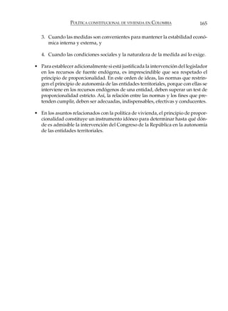 POLÍTICA CONSTITUCIONAL DE VIVIENDA EN COLOMBIA               165

   3. Cuando las medidas son convenientes para mantener la estabilidad econó-
      mica interna y externa, y

   4. Cuando las condiciones sociales y la naturaleza de la medida así lo exige.

• Para establecer adicionalmente si está justificada la intervención del legislador
  en los recursos de fuente endógena, es imprescindible que sea respetado el
  principio de proporcionalidad. En este orden de ideas, las normas que restrin-
  gen el principio de autonomía de las entidades territoriales, porque con ellas se
  interviene en los recursos endógenos de una entidad, deben superar un test de
  proporcionalidad estricto. Así, la relación entre las normas y los fines que pre-
  tenden cumplir, deben ser adecuadas, indispensables, efectivas y conducentes.

• En los asuntos relacionados con la política de vivienda, el principio de propor-
  cionalidad constituye un instrumento idóneo para determinar hasta qué dón-
  de es admisible la intervención del Congreso de la República en la autonomía
  de las entidades territoriales.
 