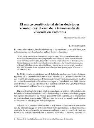 El marco constitucional de las decisiones
       económicas: el caso de la financiación de
                vivienda en Colombia
                                                                 MAURICIO PÉREZ SALAZAR1



                                                                        1. INTRODUCCIÓN
El acceso a la vivienda, la calidad de ésta y la de su entorno, o sea el hábitat, son
determinantes para la calidad de vida de los seres humanos.

    “El hábitat y las distintas dimensiones, capacidades y libertades del desarrollo hu-
    mano pueden entenderse como componentes fundamentales de los derechos huma-
    nos y como tales indivisibles. El derecho al hábitat, entendido como el disfrute de un
    hábitat digno, es uno de los derechos humanos básicos… Su violación amenaza, así,
    el derecho al trabajo y a una integridad física y mental que se pone en duda cuando se
    vive bajo la presión de un alquiler o un crédito que no se puede pagar” (GIRALDO et.
    al., 2006, 41 y 42).

    En 2004 y con el auspicio financiero de la Fundación Ford, un equipo de inves-
tigadores de la Universidad Externado de Colombia y la Universidad de los An-
des realizó un amplio análisis de las características y consecuencias del modelo
de control de constitucionalidad instaurado por la Carta Política de 1991. Uno de
estos trabajos se dedicó a los fallos más polémicos de la Corte Constitucional en
materia económica (PÉREZ SALAZAR, en prensa).

    El presente artículo tiene por objeto profundizar ese análisis en lo relativo a los
fallos de la Corte sobre la financiación de vivienda y, con base en el mismo, propo-
ner algunos lineamientos de política que contribuyan a dinamizar la financiación
de la vivienda de interés social (VIS) y al incremento de las soluciones de vivien-
da financiadas a los hogares de bajos ingresos.

   Además de la presente introducción, el artículo está compuesto de seis seccio-
nes. La primera recoge los textos constitucionales pertinentes a la financiación de
vivienda. La segunda reseña los antecedentes históricos de la creación del sistema
UPAC y su funcionamiento hasta la apertura económica. La tercera describe las


1   Decano de la Facultad de Economía de la Universidad Externado de Colombia.
 