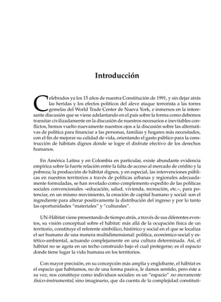 Introducción



C
         elebrados ya los 15 años de nuestra Constitución de 1991, y sin dejar atrás
         las heridas y los efectos políticos del aleve ataque terrorista a las torres
         gemelas del World Trade Center de Nueva York, e inmersos en la intere-
sante discusión que se viene adelantando en el país sobre la forma como debemos
transitar civilizadamente en la discusión de nuestros necesarios e inevitables con-
flictos, hemos vuelto nuevamente nuestros ojos a la discusión sobre las alternati-
vas de política para financiar a las personas, familias y hogares más necesitados,
con el fin de mejorar su calidad de vida, orientando el gasto público para la cons-
trucción de hábitats dignos donde se logre el disfrute efectivo de los derechos
humanos.

    En América Latina y en Colombia en particular, existe abundante evidencia
empírica sobre la fuerte relación entre la falta de acceso al mercado de crédito y la
pobreza; la producción de hábitat dignos, y en especial, las intervenciones públi-
cas en nuestros territorios a través de políticas urbanas y regionales adecuada-
mente formuladas, se han revelado como complemento expedito de las políticas
sociales convencionales –educación, salud, vivienda, recreación, etc.–, para po-
tenciar, en un mismo movimiento, la creación de capital humano y social: son el
ingrediente para alterar positivamente la distribución del ingreso y por lo tanto
las oportunidades “materiales” y “culturales”.

    UN-Hábitat viene presentando de tiempo atrás, a través de sus diferentes even-
tos, su visión conceptual sobre el hábitat: más allá de la ocupación física de un
territorio, constituye el referente simbólico, histórico y social en el que se localiza
el ser humano de una manera multidimensional: política, económico-social y es-
tético-ambiental, actuando complejamente en una cultura determinada. Así, el
hábitat no se agota en un techo construido bajo el cual protegerse; es el espacio
donde tiene lugar la vida humana en los territorios.

    Con mayor precisión, en su concepción más amplia y englobante, el hábitat es
el espacio que habitamos, no de una forma pasiva, le damos sentido, pero éste a
su vez, nos constituye como individuos sociales: es un “espacio” no meramente
físico-instrumental, sino imaginario, que da cuenta de la complejidad constituti-
 