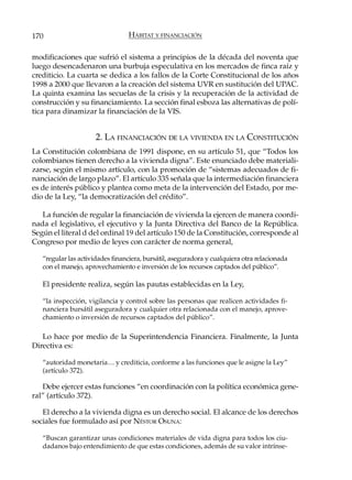 170                              HÁBITAT Y FINANCIACIÓN

modificaciones que sufrió el sistema a principios de la década del noventa que
luego desencadenaron una burbuja especulativa en los mercados de finca raíz y
crediticio. La cuarta se dedica a los fallos de la Corte Constitucional de los años
1998 a 2000 que llevaron a la creación del sistema UVR en sustitución del UPAC.
La quinta examina las secuelas de la crisis y la recuperación de la actividad de
construcción y su financiamiento. La sección final esboza las alternativas de polí-
tica para dinamizar la financiación de la VIS.


                      2. LA FINANCIACIÓN DE LA VIVIENDA EN LA CONSTITUCIÓN
La Constitución colombiana de 1991 dispone, en su artículo 51, que “Todos los
colombianos tienen derecho a la vivienda digna”. Este enunciado debe materiali-
zarse, según el mismo artículo, con la promoción de “sistemas adecuados de fi-
nanciación de largo plazo”. El artículo 335 señala que la intermediación financiera
es de interés público y plantea como meta de la intervención del Estado, por me-
dio de la Ley, “la democratización del crédito”.

   La función de regular la financiación de vivienda la ejercen de manera coordi-
nada el legislativo, el ejecutivo y la Junta Directiva del Banco de la República.
Según el literal d del ordinal 19 del artículo 150 de la Constitución, corresponde al
Congreso por medio de leyes con carácter de norma general,

   “regular las actividades financiera, bursátil, aseguradora y cualquiera otra relacionada
   con el manejo, aprovechamiento e inversión de los recursos captados del público”.

   El presidente realiza, según las pautas establecidas en la Ley,

   “la inspección, vigilancia y control sobre las personas que realicen actividades fi-
   nanciera bursátil aseguradora y cualquier otra relacionada con el manejo, aprove-
   chamiento o inversión de recursos captados del público”.

   Lo hace por medio de la Superintendencia Financiera. Finalmente, la Junta
Directiva es:

   “autoridad monetaria… y crediticia, conforme a las funciones que le asigne la Ley”
   (artículo 372).

   Debe ejercer estas funciones “en coordinación con la política económica gene-
ral” (artículo 372).

   El derecho a la vivienda digna es un derecho social. El alcance de los derechos
sociales fue formulado así por NÉSTOR OSUNA:

   “Buscan garantizar unas condiciones materiales de vida digna para todos los ciu-
   dadanos bajo entendimiento de que estas condiciones, además de su valor intrínse-
 