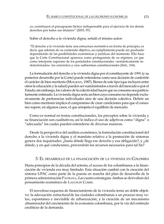 EL MARCO CONSTITUCIONAL DE LAS DECISIONES ECONÓMICAS                  171

   co, constituyen el presupuesto fáctico indispensable para el ejercicio de los demás
   derechos por todos sus titulares” (2003, 95).

   Sobre el derecho a la vivienda digna, señaló el mismo autor:

   “El derecho a la vivienda tiene una estructura normativa en forma de principio, es
   decir, que además de su contenido objetivo, su cumplimiento puede ser graduado
   dependiendo de las posibilidades económicas y jurídicas del momento. Ello hace
   que la Corte Constitucional aparezca como protagonista de su régimen, ya que
   como interprete supremo de los postulados constitucionales –semánticamente in-
   determinados– los concretiza y crea subnormas constitucionales (ibíd., 104).

    La formulación del derecho a la vivienda digna por el constituyente de 1991 (y su
posterior desarrollo por la Corte) puede entenderse como una decisión de conferirle
el carácter de bien meritorio (MUSGRAVE, 1987). Bienes de este tipo (que incluyen entre
otros la educación y la salud) pueden ser suministrados a través del mercado o por el
Estado; sin embargo, los valores de la colectividad hacen que su consumo sea particu-
larmente estimado. La vivienda digna sería un bien cuyo consumo no depende exclu-
sivamente de preferencias individuales sino de una decisión colectiva. Definir un
bien como meritorio implica el compromiso de crear condiciones para que el consu-
mo supere, en algunos casos, el que arrojaría el equilibrio de mercado.

   Como es normal en textos constitucionales, los preceptos sobre la vivienda y
su financiación son cualitativos; así lo indica el uso de adjetivos como “digna” o
“adecuada” los cuales pueden entenderse de diversas maneras.

   Desde la perspectiva del análisis económico, la formulación constitucional del
derecho a la vivienda digna y el mandato relativo a la promoción de sistemas
genera dos inquietudes: ¿hasta dónde llega ese derecho y esa obligación?; y ¿de
dónde, y en qué condiciones, provendrán los recursos necesarios para tal fin?


       3. EL DESARROLLO DE LA FINANCIACIÓN DE LA VIVIENDA EN COLOMBIA
Hasta principios de la década del setenta, el acceso de los colombianos a la finan-
ciación de vivienda era muy limitado. Esta situación cambió con la creación del
sistema UPAC como parte de la puesta en marcha del plan de desarrollo de la
primera administración PASTRANA, Las cuatro estrategias. Ambos se derivaban del
pensamiento económico de LAUCHLIN CURRIE.

   El novedoso esquema de financiamiento de la vivienda tenía un doble objeti-
vo: la adecuación estructural de las ciudades colombianas a un proceso muy ve-
loz, espontáneo e inevitable de urbanización; y la creación de un mecanismo
dinamizador del crecimiento de la economía colombiana, por la vía del estímulo
crediticio de la demanda.
 