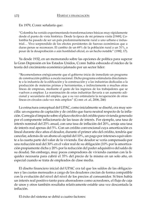172                              HÁBITAT Y FINANCIACIÓN

   En 1979, CURRIE señalaría que:

   “Colombia ha venido experimentando transformaciones básicas muy rápidamente
   desde el punto de vista histórico. Desde la época de mi primera visita [1949], Co-
   lombia ha pasado de ser un país predominantemente rural a uno urbano e indus-
   trial… Vivo sorprendido de los efectos persistentes de fuerzas económicas que a
   duras penas se reconocen. El cambio de un 69% de la población rural a un 31%, a
   pesar de la desaprobación o aún hostilidad oficial, es un hecho notable” (1982, 17).

   Ya desde 1932, en un memorando sobre las opciones de política para superar
la Gran Depresión en los Estados Unidos, CURRIE había esbozado el núcleo de la
teoría del crecimiento económico jalonado por un sector líder:

   “Recomendamos enérgicamente que el gobierno inicie de inmediato un programa
   de construcción pública a escala nacional. Dicho programa estimularía directamen-
   te a la industria de la edificación y la construcción y a las industrias dedicadas a la
   producción de materias primas y herramientas, e indirectamente a muchas otras
   líneas de empresas, mediante el gasto de los ingresos de los trabajadores que se
   vuelven a emplear. La reanimación de estas industrias llevaría a un aumento adi-
   cional y secundario del empleo, que a su vez estimularía la recuperación de otras
   líneas en círculos cada vez más amplios” (CURRIE et. al., 2006, 246)

    La estructura conceptual del UPAC, como inicialmente se diseñó, era muy sen-
cilla: un esquema de captación y de crédito que fuera neutral respecto de la infla-
ción. Corregía el impacto sobre el plazo efectivo del crédito para vivienda generado
por el componente inflacionario de las tasas de interés. Por ejemplo, una tasa de
interés nominal del 25% anual, con una tasa de inflación del 20%, arroja una tasa
de interés real apenas del 5%. Con un crédito convencional cuya amortización es
lineal durante diez años el deudor, durante el primer año del crédito, tendría que
cancelar, además de un abono al capital del 10%, un pago por intereses equivalen-
te a la cuarta parte del valor de la vivienda. Ese deudor se vería compensado por
una reducción real del 30% en el valor real de su obligación (10% por la amortiza-
ción propiamente dicha y 20% por la reducción del poder adquisitivo del saldo de
su deuda). Sin embargo, muy pocos compradores de vivienda cuentan con la li-
quidez necesaria para cubrir el 35% del precio de la misma en un solo año, en
especial cuando se trata de empleados de clase media.

    El diseño financiero inicial del UPAC era tal que los saldos de las obligacio-
nes y las cuotas mensuales a cargo de los deudores crecían de forma compatible
con la evolución del nivel del nivel de los precios al consumidor. Si bien había
un interés real positivo tanto para ahorradores como acreedores, el flujo de caja
de unos y otros también resultaba relativamente estable una vez descontada la
inflación.

   El éxito del sistema se debió a cuatro factores:
 