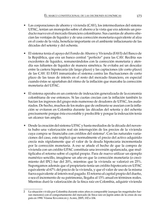 EL MARCO CONSTITUCIONAL DE LAS DECISIONES ECONÓMICAS                         173

• Las corporaciones de ahorro y vivienda (CAV), los intermediarios del sistema
  UPAC, tenían un monopolio sobre el ahorro a la vista que era además un pro-
  ducto nuevo en el mercado financiero colombiano. Sus cuentas de ahorro ofre-
  cían las ventajas de liquidez y de una corrección monetaria equivalente al alza
  en el costo de la vida, beneficio importante en el ambiente inflacionario de las
  décadas del setenta y del ochenta.

• El sistema tenía el apoyo del Fondo de Ahorro y Vivienda (FAVI) del Banco de
  la República, que era un banco central “perfecto” para las CAV. Recibía sus
  excedentes de liquidez, remunerándolos con la corrección monetaria y aten-
  día sus faltantes de liquidez de manera simétrica. Se evitaba así un descalce
  entre la cartera hipotecaria (de largo plazo) y las captaciones (de corto plazo)
  de las CAV. El FAVI inmunizaba el sistema contra las fluctuaciones de corto
  plazo de las tasas de interés en el resto del mercado financiero, en especial
  cuando éstas se apartaban del ritmo de la inflación que marcaba la corrección
  monetaria del UPAC.

• El sistema operaba en un contexto de indexación generalizada de la economía
  colombiana de ese entonces. Si las cuotas crecían con la inflación también lo
  hacían los ingresos del grupo más numeroso de deudores de UPAC, los asala-
  riados. De hecho, muchos de los males que de ordinario se asocian con la infla-
  ción se evitaron en Colombia durante las décadas del setenta y del ochenta
  precisamente porque ésta era estable y predecible y porque la indexación tenía
  un alcance tan amplio.

• Desde la creación del sistema UPAC y hasta mediados de la década del noven-
  ta hubo una valorización real sin interrupción de los precios de la vivienda
  cuya compra se financiaba con créditos del sistema2. Con las naturales varia-
  ciones del caso, esto implicó que normalmente el precio del activo adquirido
  crecía más rápidamente que el valor de la deuda hipotecaria incrementada
  por la corrección monetaria. A eso se añade el hecho de que la compra de
  vivienda con un crédito UPAC constituía una inversión apalancada, que mul-
  tiplicaba el retorno sobre el capital propio. Para de nuevo utilizar un ejemplo
  numérico sencillo, imagínese un año en que la corrección monetaria (o creci-
  miento del IPC) fue del 20%, mientras que la vivienda se valorizó en 25%.
  Supongamos además que el propietario tenía un crédito hipotecario en UPAC
  equivalente al 67% del precio de la vivienda, y que el valor de uso de la misma
  fuera equivalente al interés real pagado. El retorno al capital propio del dueño,
  o sea el incremento de su patrimonio, llegaba al 15% anual en términos reales.
  Mientras duró la valorización de la finca raíz en Colombia, adquirir vivienda

2   La situación vivida por Colombia durante estos años es comparable (aunque las magnitudes fue-
    ran menores) con el comportamiento del mercado de finca raíz en Japón antes de la crisis de ese
    país en 1990. Véanse KINLEBERGER y ALIBER, 2005, 102 a 104.
 
