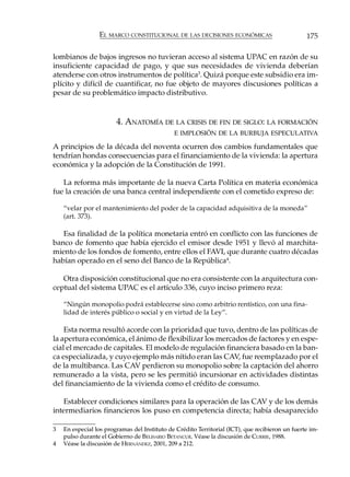 EL MARCO CONSTITUCIONAL DE LAS DECISIONES ECONÓMICAS                            175

lombianos de bajos ingresos no tuvieran acceso al sistema UPAC en razón de su
insuficiente capacidad de pago, y que sus necesidades de vivienda deberían
atenderse con otros instrumentos de política3. Quizá porque este subsidio era im-
plícito y difícil de cuantificar, no fue objeto de mayores discusiones políticas a
pesar de su problemático impacto distributivo.


                        4. ANATOMÍA DE LA CRISIS DE FIN DE SIGLO: LA FORMACIÓN
                                              E IMPLOSIÓN DE LA BURBUJA ESPECULATIVA

A principios de la década del noventa ocurren dos cambios fundamentales que
tendrían hondas consecuencias para el financiamiento de la vivienda: la apertura
económica y la adopción de la Constitución de 1991.

   La reforma más importante de la nueva Carta Política en materia económica
fue la creación de una banca central independiente con el cometido expreso de:

    “velar por el mantenimiento del poder de la capacidad adquisitiva de la moneda”
    (art. 373).

   Esa finalidad de la política monetaria entró en conflicto con las funciones de
banco de fomento que había ejercido el emisor desde 1951 y llevó al marchita-
miento de los fondos de fomento, entre ellos el FAVI, que durante cuatro décadas
habían operado en el seno del Banco de la República4.

   Otra disposición constitucional que no era consistente con la arquitectura con-
ceptual del sistema UPAC es el artículo 336, cuyo inciso primero reza:

    “Ningún monopolio podrá establecerse sino como arbitrio rentístico, con una fina-
    lidad de interés público o social y en virtud de la Ley”.

    Esta norma resultó acorde con la prioridad que tuvo, dentro de las políticas de
la apertura económica, el ánimo de flexibilizar los mercados de factores y en espe-
cial el mercado de capitales. El modelo de regulación financiera basado en la ban-
ca especializada, y cuyo ejemplo más nítido eran las CAV, fue reemplazado por el
de la multibanca. Las CAV perdieron su monopolio sobre la captación del ahorro
remunerado a la vista, pero se les permitió incursionar en actividades distintas
del financiamiento de la vivienda como el crédito de consumo.

   Establecer condiciones similares para la operación de las CAV y de los demás
intermediarios financieros los puso en competencia directa; había desaparecido

3   En especial los programas del Instituto de Crédito Territorial (ICT), que recibieron un fuerte im-
    pulso durante el Gobierno de BELISARIO BETANCUR. Véase la discusión de CURRIE, 1988.
4   Véase la discusión de HERNÁNDEZ, 2001, 209 a 212.
 