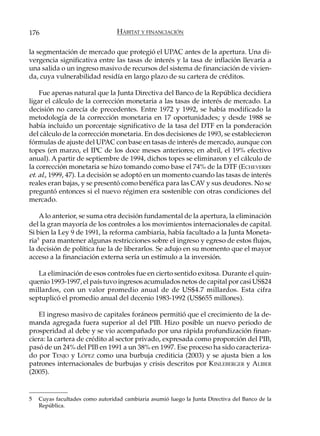 176                              HÁBITAT Y FINANCIACIÓN

la segmentación de mercado que protegió el UPAC antes de la apertura. Una di-
vergencia significativa entre las tasas de interés y la tasa de inflación llevaría a
una salida o un ingreso masivo de recursos del sistema de financiación de vivien-
da, cuya vulnerabilidad residía en largo plazo de su cartera de créditos.

    Fue apenas natural que la Junta Directiva del Banco de la República decidiera
ligar el cálculo de la corrección monetaria a las tasas de interés de mercado. La
decisión no carecía de precedentes. Entre 1972 y 1992, se había modificado la
metodología de la corrección monetaria en 17 oportunidades; y desde 1988 se
había incluido un porcentaje significativo de la tasa del DTF en la ponderación
del cálculo de la corrección monetaria. En dos decisiones de 1993, se establecieron
fórmulas de ajuste del UPAC con base en tasas de interés de mercado, aunque con
topes (en marzo, el IPC de los doce meses anteriores; en abril, el 19% efectivo
anual). A partir de septiembre de 1994, dichos topes se eliminaron y el cálculo de
la corrección monetaria se hizo tomando como base el 74% de la DTF (ECHEVERRY
et. al., 1999, 47). La decisión se adoptó en un momento cuando las tasas de interés
reales eran bajas, y se presentó como benéfica para las CAV y sus deudores. No se
preguntó entonces si el nuevo régimen era sostenible con otras condiciones del
mercado.

    A lo anterior, se suma otra decisión fundamental de la apertura, la eliminación
del la gran mayoría de los controles a los movimientos internacionales de capital.
Si bien la Ley 9 de 1991, la reforma cambiaria, había facultado a la Junta Moneta-
ria5 para mantener algunas restricciones sobre el ingreso y egreso de estos flujos,
la decisión de política fue la de liberarlos. Se adujo en su momento que el mayor
acceso a la financiación externa sería un estímulo a la inversión.

   La eliminación de esos controles fue en cierto sentido exitosa. Durante el quin-
quenio 1993-1997, el país tuvo ingresos acumulados netos de capital por casi US$24
millardos, con un valor promedio anual de de US$4.7 millardos. Esta cifra
septuplicó el promedio anual del decenio 1983-1992 (US$655 millones).

    El ingreso masivo de capitales foráneos permitió que el crecimiento de la de-
manda agregada fuera superior al del PIB. Hizo posible un nuevo periodo de
prosperidad al debe y se vio acompañado por una rápida profundización finan-
ciera: la cartera de crédito al sector privado, expresada como proporción del PIB,
pasó de un 24% del PIB en 1991 a un 38% en 1997. Ese proceso ha sido caracteriza-
do por TENJO y LÓPEZ como una burbuja crediticia (2003) y se ajusta bien a los
patrones internacionales de burbujas y crisis descritos por K INLEBERGER y ALIBER
(2005).


5   Cuyas facultades como autoridad cambiaria asumió luego la Junta Directiva del Banco de la
    República.
 