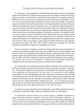 EL MARCO CONSTITUCIONAL DE LAS DECISIONES ECONÓMICAS             177

    La “mecánica” del surgimiento de la burbuja especulativa tiene como primer
paso el incremento de la financiación externa de la economía. Cuando las divisas
ingresan al país, se monetizan, causando la apreciación de la moneda nacional.
Muchos de esos recursos son captados por el sector financiero colombiano, que a
su vez se ve presionado para aumentar sus colocaciones de créditos. Aunque las
tasas de interés de colocación sean reales en términos positivos, la mayor disponi-
bilidad de crédito hace que los intereses sean, en la práctica, financiados por el
mayor endeudamiento de los deudores nacionales. Parte de la liquidez del sector
privado no financiero se transforma en demanda por bienes de consumo durables,
como automotores y teléfonos celulares. Otra parte se destina a la compra de acti-
vos, cuyos precios crecen. El atractivo de la valorización hace que los precios de
mercado pierdan contacto con el valor subyacente de los mismos, dado por su
capacidad de generar un flujo futuro de ingresos para sus titulares. La gente com-
pra acciones o finca raíz porque ve que todos los demás lo hacen, lo que impulsa
sus precios aun más. Así, entre 1991 y 1997 el índice de los precios de acciones
transadas en la Bolsa de Bogotá se multiplicó por catorce.

    Para el caso de la vivienda, se sumó al ciclo general de la macroeconomía el
ciclo microeconómico propio del sector, que refleja además el desequilibrio que
puede existir en un momento dado entre la oferta y la demanda de ese bien. Los
primeros años de la década del noventa fueron de auge: entre los terceros trimes-
tres de 1990 y de 1994, el índice de metros cuadrados construidos casi se duplicó.
La cúspide del ciclo de la vivienda, y el inicio de la destorcida fueron más
tempranos para la construcción que para el resto de la economía:

   El crecimiento de la construcción en la primera mitad de los noventa estuvo
enmarcado dentro del boom general del consumo privado ocurrido en ese lap-
so… Se presentó también un crecimiento en la demanda de vivienda que alimen-
tó el aumento en los precios de la finca raíz y la creación de una burbuja
especulativa. Este hecho presionó aún más el boom de consumo en una escalada
ascendente perversa. Desde 1995 se dio un cambio drástico en las tendencias del
sector de la construcción de vivienda. Un indicador son los precios de la vivienda
nueva para las cuatro principales ciudades del país… se ve claramente que los
precios de las viviendas más costosas han decrecido constantemente desde 1995,
denotando un exceso de oferta (ECHEVERRY et. al., 1999, 11 a 12).

   La oferta se ajustó al deterioro de la demanda, y para 1998, el índice de metros
cuadrados construidos había caído por debajo del nivel de 1990 (ibíd.).

    La destorcida macroeconómica no se hizo esperar y también contribuyó la
crisis del sector. Factores exógenos como las crisis de los países asiáticos y la
rusa se sumaron a una creciente prevención sobre los riesgos que podrían impli-
car los pasivos de la economía colombiana con el resto del mundo. En 1998, los
ingresos netos de capital de la balanza de pagos cayeron casi a la mitad respecto
 