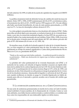 178                               HÁBITAT Y FINANCIACIÓN

del año anterior. En 1999, el saldo de la cuenta de capitales fue negativo en US$553
millones.

    La política monetaria trató de defender la tasa de cambio elevando las tasas de
interés. Entre 1997 y 1998, el DTF nominal pasó del 24 al 33%; en términos reales,
el incremento fue del 6 al 16%. El DTF real en 1999 seguía en 12%. En este último
año hubo una brutal desinflación, de más de siete puntos porcentuales, y el PIB
cayó en 5%. La tasa de desempleo urbano alcanzó el 19%.

   La crisis golpeó con particular dureza a los deudores del sistema UPAC. Hubo
para ellos un efecto tijera: por una parte, se reducía el precio de la vivienda finan-
ciada; y por otra, la corrección monetaria ligada a la tasa DTF de sus pasivos au-
mentó el saldo y las cuotas mensuales de sus créditos. Entre 1996 y 1998, el servicio
de la deuda para vivienda pasó del equivalente del 30% del ahorro privado del
país al 55% del mismo (ECHEVERRY et. al., 1999, 14).

   En muchos casos, el saldo de la deuda superó el valor de la vivienda financia-
da y se hizo negativo el valor patrimonial neto de ésta. En todos los casos, ese
patrimonio se redujo de manera significativa. Como diría posteriormente MARÍA
MERCEDES CUÉLLAR, presidente del ICAV:

    “Nadie se dio cuenta que todo había cambiado… La población perdió la mitad de
    su patrimonio… Hubo una destrucción de riqueza que no hemos comprendido
    cabalmente”6 .

    La pérdida del valor patrimonial de la vivienda financiada con UPAC y el
aumento de las cuotas con relación al ingreso familiar causaron un rápido dete-
rioro de la calidad de la cartera hipotecaria de las CAV. De niveles históricos infe-
riores al 5% la participación de la cartera morosa llegó al 15% al fin de 1999, con
tendencia al alza. Esta situación no sólo ponía en riesgo la propiedad de la vivien-
da de los deudores morosos. Amenazaba la liquidez y solvencia de las CAV, pues
aun cuando recibieran en dación en pago la vivienda hipotecada no había de-
manda para ella en el mercado a precios acordes con el monto del crédito que
garantizaba.


        5. LA INTERVENCIÓN JURISPRUDENCIAL DE LA CORTE CONSTITUCIONAL
En una serie de sentencias pronunciadas en medio de la crisis, la Corte Constitu-
cional redefinió el marco jurídico de la financiación de vivienda. Como se verá
más adelante, esos fallos fueron controversiales y controvertidos y se señalan aún
hoy como los responsables de una indeseable rigidez en dicho marco.


6   Conferencia pronunciada en el Externado de Colombia el 12 de mayo de 2004.
 