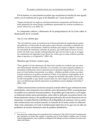 EL MARCO CONSTITUCIONAL DE LAS DECISIONES ECONÓMICAS                            179

    Por lo mismo, es conveniente recordar que ocurrieron en medio de una aguda
crisis y en el contexto de lo que se ha llamado un “vacío de poder”:

    “Según esta [tesis], los órganos constitucionalmente competentes del Estado se ha-
    brían abstenido de actuar frente a problemas apremiantes de carácter económico y
    social” (PÉREZ SALAZAR, 2003, 71).

   La comparten críticos y defensores de la jurisprudencia de la Corte sobre la
financiación de la vivienda.

    Así, CLAVIJO afirmó que,

    “En casi todos los casos, la existencia de un buen principio de regulación por parte
    del gobierno y el desarrollo de adecuadas supervisiones, orientadas a defender los
    derechos de los consumidores, hubieran bastado para lograr el objetivo deseado,
    sin necesidad de introducir controles de precios, que tanto daño le hacen a la eco-
    nomía. En todo caso, resulta contraproducente que sea la Corte la que se arrogue
    las condiciones de legislador para llenar los vacíos que en estas materias puedan
    dejar el ejecutivo y el legislativo” (2001, 42).

    Mientras que UPRIMNY sostuvo que,

    “Pero ¿podía la Corte abstenerse de intervenir cuando era evidente que esa situa-
    ción fácticamente afectaba el derecho a la vivienda y los otros órganos estatales se
    mostraban indiferentes ante la situación de los deudores hipotecarios? No lo creo,
    pues la Corte hubiera renunciado a su deber... ¿Hubiera podido evitarse esa inter-
    vención judicial en la política económica? Claro, si los órganos responsables de la
    política económica hubieran tomado a tiempo las medidas adecuadas. Pero lo que
    resulta inaceptable es que desde su pasividad, los otros órganos de poder cuestio-
    nen a un tribunal que intentó solucionar un problema social complejo y dramático”
    (2001, 183).

    Ambas enunciaciones encierran un juicio común sobre lo que no hicieron otras
autoridades como respuesta a la evidente crisis del sistema UPAC ocasionada por
el cambio en su entorno macroeconómico. Es posible que el ejecutivo y el Congre-
so hubieran tenido otras prioridades, entre ellas la delicada coyuntura fiscal y de
financiamiento externo y los problemas generalizados del sector financiero en ese
momento. La Junta Directiva del Banco de la República de entonces veía su come-
tido institucional casi exclusivamente en función de la lucha contra la inflación7.
Ante estas omisiones, la Corte Constitucional intervino en lo que era no sólo un
problema de técnica financiera sino de política distributiva.


7   Esta situación cambia luego de la expedición de la sentencia C-481/99 de la Corte Constitucional,
    que interpreta en forma más amplia el mandato que la Carta Política establece para la banca
    central independiente y hace explícita su obligación de trabajar en forma armónica con otras enti-
    dades del Estado.
 