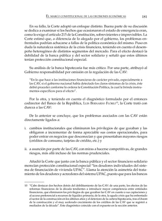 EL MARCO CONSTITUCIONAL DE LAS DECISIONES ECONÓMICAS                               181

   En su fallo, la Corte adoptó un enfoque distinto. Buena parte de su discusión
se dedica a examinar si los hechos que ocasionaron el estado de emergencia eran,
como lo exige el artículo 215 de la Constitución, sobrevinientes e imprevisibles. La
Corte estimó que, a diferencia de lo alegado por el gobierno, los problemas en-
frentados podrían achacarse a fallas de la política económica del mismo. Puso en
duda la naturaleza sistémica de la crisis financiera, teniendo en cuenta el desem-
peño heterogéneo de distintos segmentos del mercado. Para el efecto destacó la
debilidad de la banca pública y del sector solidario y señaló que estos últimos
tenían protección constitucional especial.

  Su análisis de la banca hipotecaria fue más crítico. Por una parte, atribuyó al
Gobierno responsabilidad por omisión en la regulación de las CAV:

    “En lo que hace a las instituciones financieras de carácter privado, especialmente a
    las CAV, si el gobierno nacional había detectado los claros síntomas de la crisis, éste
    debió proceder conforme lo ordena la Constitución Política, la cual le brinda instru-
    mentos específicos para el efecto”.

   Por la otra, y teniendo en cuenta el diagnóstico formulado por el entonces
codirector del Banco de la República, LUIS BERNARDO FLÓREZ10, la Corte trató con
dureza a las CAV:

   De lo anterior se concluye, que los problemas asociados con las CAV están
directamente ligados a:

i. cambios institucionales que eliminaron los privilegios de que gozaban y las
   obligaron a incrementar de forma apreciable sus costos operacionales, para
   poder entrar en negocios que desconocían y que presentaban mayores riesgos
   (créditos de consumo, tarjetas de crédito, etc.) y

ii. a asunción por parte de las CAV, con miras a hacerse competitivas, de grandes
    riesgos, más allá incluso de las normas prudenciales.

   Añadió la Corte que junto con la banca pública y el sector financiero solidario
merecían protección constitucional especial “los deudores individuales del siste-
ma de financiación de vivienda UPAC”. Llama la atención la asimetría del trata-
miento de los deudores y acreedores del sistema UPAC, puesto que para los bancos


10 “Cabe destacar dos hechos detrás del debilitamiento de las CAV: de una parte, los efectos de las
   reformas financieras de la década tendientes a introducir mayor competencia entre entidades
   financieras, que eliminaron los privilegios de que gozaban las CAV en cuanto a sus captaciones y
   al acceso preferencial a recursos de liquidez primaria; de la otra, la aguda crisis que ha enfrentado
   el sector de la construcción en los últimos años y el deterioro de la cartera hipotecaria, tras el boom
   de la construcción y el muy acelerado crecimiento de los créditos de las CAV que se registró a
   mediados de la década”. Este diagnóstico coincide con el expuesto en la sección anterior.
 