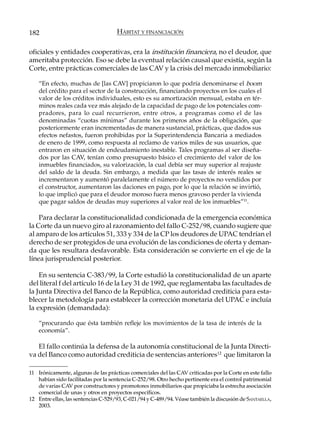 182                                  HÁBITAT Y FINANCIACIÓN

oficiales y entidades cooperativas, era la institución financiera, no el deudor, que
ameritaba protección. Eso se debe la eventual relación causal que existía, según la
Corte, entre prácticas comerciales de las CAV y la crisis del mercado inmobiliario:

    “En efecto, muchas de [las CAV] propiciaron lo que podría denominarse el boom
    del crédito para el sector de la construcción, financiando proyectos en los cuales el
    valor de los créditos individuales, esto es su amortización mensual, estaba en tér-
    minos reales cada vez más alejado de la capacidad de pago de los potenciales com-
    pradores, para lo cual recurrieron, entre otros, a programas como el de las
    denominadas “cuotas mínimas” durante los primeros años de la obligación, que
    posteriormente eran incrementadas de manera sustancial, prácticas, que dados sus
    efectos nefastos, fueron prohibidas por la Superintendencia Bancaria a mediados
    de enero de 1999, como respuesta al reclamo de varios miles de sus usuarios, que
    entraron en situación de endeudamiento inestable. Tales programas al ser diseña-
    dos por las CAV, tenían como presupuesto básico el crecimiento del valor de los
    inmuebles financiados, su valorización, la cual debía ser muy superior al reajuste
    del saldo de la deuda. Sin embargo, a medida que las tasas de interés reales se
    incrementaron y aumentó paralelamente el número de proyectos no vendidos por
    el constructor, aumentaron las daciones en pago, por lo que la relación se invirtió,
    lo que implicó que para el deudor moroso fuera menos gravoso perder la vivienda
    que pagar saldos de deudas muy superiores al valor real de los inmuebles”11.

    Para declarar la constitucionalidad condicionada de la emergencia económica
la Corte da un nuevo giro al razonamiento del fallo C-252/98, cuando sugiere que
al amparo de los artículos 51, 333 y 334 de la CP los deudores de UPAC tendrían el
derecho de ser protegidos de una evolución de las condiciones de oferta y deman-
da que les resultara desfavorable. Esta consideración se convierte en el eje de la
línea jurisprudencial posterior.

    En su sentencia C-383/99, la Corte estudió la constitucionalidad de un aparte
del literal f del artículo 16 de la Ley 31 de 1992, que reglamentaba las facultades de
la Junta Directiva del Banco de la República, como autoridad crediticia para esta-
blecer la metodología para establecer la corrección monetaria del UPAC e incluía
la expresión (demandada):

    “procurando que ésta también refleje los movimientos de la tasa de interés de la
    economía”.

   El fallo continúa la defensa de la autonomía constitucional de la Junta Directi-
va del Banco como autoridad crediticia de sentencias anteriores12 que limitaron la

11 Irónicamente, algunas de las prácticas comerciales del las CAV criticadas por la Corte en este fallo
   habían sido facilitadas por la sentencia C-252/98. Otro hecho pertinente era el control patrimonial
   de varias CAV por constructores y promotores inmobiliarios que propiciaba la estrecha asociación
   comercial de unas y otros en proyectos específicos.
12 Entre ellas, las sentencias C-529/93, C-021/94 y C-489/94. Véase también la discusión de SANTAELLA,
   2003.
 