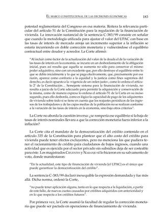 EL MARCO CONSTITUCIONAL DE LAS DECISIONES ECONÓMICAS                      183

potestad reglamentaria del Congreso en esa materia. Reitera la relevancia parti-
cular del artículo 51 de la Constitución para la regulación de la financiación de
vivienda. La innovación sustancial de la sentencia C-383/99 consiste en señalar
que cuando la metodología utilizada para ajustar el valor del UPAC con base en
las tasas de interés de mercado arroja un incremento superior a la inflación se
estaría incurriendo en doble corrección monetaria y vulnerándose el equilibrio
contractual entre deudor y acreedor. La Corte afirmó:

   “Al incluir como factor de la actualización del valor de la deuda el de la variación de
   las tasas de interés en la economía, se incurre en un desbordamiento de la obligación
   inicial, pues así resulta que aquella se aumenta no sólo para conservar el mismo
   poder adquisitivo, sino con un excedente que, por ello destruye el equilibrio entre lo
   que se debía inicialmente y lo que se paga efectivamente, que, precisamente por esa
   razón, aparece como contrario a la equidad y la justicia como fines supremos del
   derecho, es decir opuesto a la «vigencia de un orden justo», como lo ordena el artícu-
   lo 2º de la Constitución… Semejante sistema para la financiación de vivienda, no
   resulta a juicio de la Corte adecuado para permitir la adquisición y conservación de
   la misma, como de manera expresa lo ordena el artículo 51 de la Carta en su inciso
   segundo, pues ello desborda, como es lógico la capacidad de pago de los adquirentes
   de vivienda sobre todo si se tiene en cuenta que los reajustes periódicos de los ingre-
   sos de los trabajadores y de las capas medias de la población no se realizan conforme
   a la variación de las tasas de interés en la economía, sino bajo otros criterios”.

    La Corte no aborda la cuestión inversa: ¿se rompería ese equilibrio si la baja de
tasas de interés nominales llevara a que la corrección monetaria fuera inferior a la
inflación?

    La Corte cita el mandato de la democratización del crédito contenido en el
artículo 335 de la Constitución para plantear que el alto costo del crédito para
vivienda puede tener efectos excluyentes, pero no menciona los que pudiera te-
ner el racionamiento de crédito para ciudadanos de bajos ingresos, cuando una
actividad que es ejercida por el sector privado sin subsidios deja de ser costeable
para éste. Los magistrados CIFUENTES y NARANJO sí lo hicieron en su salvamento de
voto, donde manifestaron:

   “En la actualidad, este tipo de financiación de vivienda [el UPAC] es el único que
   puede garantizar la democratización del crédito”.

    La sentencia C-383/99 declaró inexequible la expresión demandada y fue más
allá. Dicha norma, ordenó la Corte,

   “no puede tener aplicación alguna, tanto en lo que respecta a la liquidación, a partir
   de este fallo, de nuevas cuotas causadas por créditos adquiridos con anterioridad y
   en lo que respecta a los créditos futuros”.

    Por primera vez, la Corte asumió la facultad de regular la corrección moneta-
ria que puede ser pactada en operaciones de financiamiento de vivienda.
 