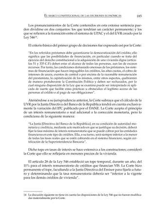 EL MARCO CONSTITUCIONAL DE LAS DECISIONES ECONÓMICAS                          185

   Los pronunciamientos de la Corte contenidos en esta extensa sentencia pue-
den dividirse en dos conjuntos: los que tendrían un carácter permanente; y los
que se refieren a la transición entre el sistema de UPAC y el del UVR creado por la
Ley 54614.

   El criterio básico del primer grupo de decisiones fue expresado así por la Corte:

   “En los referidos préstamos debe garantizarse la democratización del crédito; ello
   significa que las posibilidades de financiación, en particular cuando se trata del
   ejercicio del derecho constitucional a la adquisición de una vivienda digna (artícu-
   los 51 y 335 C.P.) deben estar al alcance de todas las personas, aun las de escasos
   recursos. Por tanto, las condiciones demasiado onerosas de los préstamos, los siste-
   mas de financiación que hacen impagables los créditos, las altas cuotas, el cobro de
   intereses de usura, exentos de control o por encima de la razonable remuneración
   del prestamista, la capitalización de los mismos, entre otros aspectos, quebrantan
   de manera protuberante la Constitución Política y deben ser rechazados, por lo
   cual ninguna disposición de la Ley que se examina puede ser interpretada ni apli-
   cada de suerte que facilite estas prácticas u obstaculice el legítimo acceso de las
   personas al crédito o al pago de sus obligaciones”.

   Ateniéndose a su jurisprudencia anterior, la Corte subraya que el cálculo de la
UVR por la Junta Directiva del Banco de la República tendrá en cuenta exclusiva-
mente la variación del IPC publicado por el DANE. La Corte acepta el principio
de un interés remuneratorio o real adicional a la corrección monetaria, pero lo
condiciona de la siguiente manera:

   “La Junta [Directiva del Banco de la República], en su condición de autoridad mo-
   netaria y crediticia, mediante acto motivado en que se justifique su decisión, deberá
   fijar la tasa máxima de interés remuneratorio que se puede cobrar por las entidades
   financieras en este tipo de créditos. Ella, a su turno, será siempre inferior a la menor
   de todas las tasas reales que se estén cobrando en el sistema financiero, según cer-
   tificación de la Superintendencia Bancaria”.

    Dicho tope en tasas de interés se hace extensiva a los constructores; consideró
la Corte que ello se reflejaría en menores precios de la vivienda.

   El artículo 28 de la Ley 546 estableció un tope temporal, durante un año, del
11% para el interés remuneratorio de créditos que financian VIS. La Corte hizo
permanente el tope, facultando a la Junta Directiva del Emisor para fijarlo a futu-
ro y determinando que la tasa remuneratoria debería ser “inferior a la vigente
para los demás créditos de vivienda”.




14 La discusión siguiente no tiene en cuenta las disposiciones de la Ley 546 que no fueron modifica-
   das materialmente por la Corte.
 