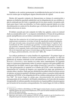 186                                 HÁBITAT Y FINANCIACIÓN

  También es de carácter permanente la prohibición hecha por la Corte de siste-
mas de cuotas que no impliquen alguna amortización de capital.

    Dentro del segundo conjunto de disposiciones se destaca la autorización a
quienes no hubieran quedado satisfechos con la reliquidación de sus créditos se-
gún lo ordenado por la Corte y regulado por la Ley para acudir a la justicia ordi-
naria para hacer valer sus derechos. La Corte expresó especial interés en evitar
discriminación en contra de los deudores que a la fecha de expedición de la Ley
citada estuvieran en mora.

  El debate causado por este conjunto de fallos fue agitado, como era natural
dado su considerable costo15 y su impacto redistributivo. El tono de las polémicas
puede ejemplificarse con un irónico comentario de ALBERTO CARRASQUILLA:

    “Basta leer [las sentencias de la Corte] para apreciar que, por locas que sean sus
    implicaciones económicas, ni de lejos se trata de argumentos lunáticos desligados
    de lo que con justa causa, una persona razonable podría llamar el ‘espíritu’ de la
    Constitución de 1991. Un artículo que garantice ‘vivienda digna’ requiere de otro
    que garantice ‘sistema financiero’. Como nuestros padres fundadores metieron lo
    primero y no lo segundo, hasta razón tienen los Magistrados en actuar como si a
    ello no les importase que la poca vivienda digna que hay la pague el contribuyente
    y le llegue, preferencialmente, a los más ricos” (2001, 20).

    Las críticas pertenecen a varias familias de argumentos16. En primer lugar se
acusó a la Corte de vulnerar la división constitucional de poderes. La idea fue
planteada de manera reiterada en los salvamentos de voto de los magistrados
NARANJO y CIFUENTES y tuvo mucho eco entre otros comentaristas. En segundo
lugar se expresaron inquietudes sobre el carácter regresivo del gasto público de-
terminado por los fallos, como la que refleja el texto de CARRASQUILLA citado arri-
ba. Esta preocupación se sustenta en el diseño del UPAC como mecanismo de
financiación de vivienda de hogares con capacidad de pago que pertenecen a
estratos altos y medios. Dado que por definición los pobres nunca tuvieron acceso
al sistema, no parecía equitativo destinar grandes sumas a usuarios relativamente
pudientes del UPAC en la reliquidación de los créditos ordenada por la Corte y la
Ley 546 17 . En tercer lugar se adujo que, desconociendo las restricciones
presupuestales de la sociedad y del Estado colombianos, la Corte obró de manera
irresponsable al ordenar grandes incrementos en el gasto público sin preocuparse
por la fuente de los recursos correspondientes. En cuarto lugar, la Corte se habría


15 Estimado por el ICAV en $3.2 billones de 1999. Según la misma fuente, el costo se repartió de la
   siguiente manera: 40% para la banca hipotecaria, el 30% para las demás entidades del sector finan-
   ciero y el 30% para la nación.
16 Para una discusión más amplia, véase PÉREZ SALAZAR, 2003.
17 Quizá por este motivo, en la sentencia C-955/00, la Corte insistió en que los beneficios de la
   reliquidación para los deudores hipotecarios eran un “aporte” y no un “subsidio”.
 