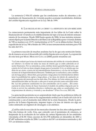 188                              HÁBITAT Y FINANCIACIÓN

   La sentencia C-936/03 admite que las condiciones reales de oferentes y de-
mandantes de financiación de vivienda pueden aconsejar modalidades distintas
del crédito hipotecario regulado en la Ley 546 de 1999.


               6. LAS SECUELAS DE LA CRISIS Y LA RESPUESTA DE LOS MERCADOS
La consecuencia permanente más importante de los fallos de la Corte sobre la
financiación de vivienda es el establecimiento de tope a la tasa de interés remune-
ratoria de los mismos. Desde 2000 hasta agosto de 2006, la tasa máxima remune-
ratoria fijada por la Junta Directiva del Banco de la República para vivienda distinta
de VIS se mantuvo en 13.9% (reduciéndose al 12.7% en la última fecha). Desde la
expedición de la Ley 546 a finales de 1999, la tasa remuneratoria máxima para VIS
ha sido del 11%.

    La primera reacción de muchos analistas fue la de que esta restricción limita-
ría de manera severa el desarrollo del crédito hipotecario en el país. La exposición
de esta tesis por MARÍA MERCEDES CUÉLLAR (2000) puede resumirse así:

   “La Corte ordenó que la tasa de interés real máxima del crédito de vivienda debería
   ser inferior a la menor de todas las tasas de interés que se estén cobrando en el
   sector financiero. Por su naturaleza, estos créditos tienen garantía hipotecaria, que
   a juicio de la Corte no tiene ningún riesgo para el acreedor. CUÉLLAR señala que eso
   dista de ser cierto, a juicio de los intermediarios financieros y a la luz de las dispo-
   siciones de la Superintendencia Bancaria. También por su naturaleza, estos créditos
   son de largo plazo. Ahora bien, para prestar a largo plazo los intermediarios deben
   tener la posibilidad de captar a largo plazo, y las tasas de interés de captación en
   este segmento del mercado son las más altas. Por último, la Corte estima que dicha
   intermediación debe ser llevada a cabo por el sector privado como actividad renta-
   ble. Las tres primeras condiciones no son consistentes con la cuarta… [En conse-
   cuencia] la única forma de hacer funcional el modelo de política impuesto por la
   Corte es revivir los subsidios directos o indirectos que antes se canalizaban a las
   corporaciones de ahorro y vivienda y sus deudores” (P ÉREZ SALAZAR, 2003, 80).

    La apreciación pesimista no es sorprendente dado que los polémicos fallos de
la Corte coincidieron (como se ha argumentado arriba) con el nadir del ciclo de la
construcción y con el momento más difícil de la crisis financiera. Desde la pers-
pectiva de la banca hipotecaria, imponer topes a la tasa de interés era algo así
como ordenarle un régimen de desangres a un anémico.

   ¿Cuál ha sido la reacción de los mercados durante los dos años subsiguientes?
Hay dos formas de verlo. Una, que coincide con el pesimismo de entonces, se
desprende de la evolución de los saldos de cartera hipotecaria de las entidades
vinculadas al ICAV. Estos cayeron de $11,758 millardos en diciembre de 2001 a
$7,487 millardos en julio de 2006. La caída es del 36% en términos nominales y del
51% en términos reales.
 
