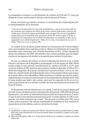 190                                   HÁBITAT Y FINANCIACIÓN

la actualidad es corriente ver ofrecimientos de créditos al UVR más 7%, muy por
debajo de la tasa remuneratoria máxima autorizada por el Emisor.

    Existe otro factor que tiende a moderar el crecimiento del crédito hipotecario:
el comportamiento de la demanda.

    “Aún con la recuperación del mercado inmobiliario y a pesar de la protección de
    los deudores que implican los fallos de la Corte muchos potenciales usuarios del
    crédito para vivienda lo siguen percibiendo como riesgoso. En ese caso el problema
    estaría dado por la demanda más que por la oferta. De hecho, según el ICAV, ac-
    tualmente los compradores de vivienda sólo financian, en promedio, el 40% de su
    adquisición con crédito hipotecario. Antes de la crisis, esa proporción era casi el
    doble” (PÉREZ SALAZAR, en prensa, 92).

   La cautela de los deudores puede limitar las colocaciones de la banca hipote-
caria, pero también tiene aspectos positivos. Mejora el cubrimiento de la garantía
(tomando como referencia una vivienda financiada al 40%, el bien hipotecado
ofrece una cobertura del 250% del crédito) y hace menos probable que una dismi-
nución en los ingresos del deudor lo incapacite para atender el préstamo.

    Es éste el contexto del debate en torno la Resolución Externa 8 de la Junta
Directiva del Banco de la República, promulgada el 18 de agosto de 2006. Dicha
norma redujo la tasa máxima remuneratoria de créditos en UVR al 12.7% para
vivienda distinta al VIS, mientras que mantuvo estable la aplicable al VIS en 11%.
Todos los integrantes de la Junta consideraron necesario aclarar o salvar su voto.
Tanto los considerandos de la Resolución como el documento interno que propu-
so el ajuste (Banco de la República, 2006) muestran el cuidado que tuvo la autori-
dad monetaria en acatar las orientaciones de la jurisprudencia constitucional. Pero
la Junta tendría que haber sido autista, para usar la expresión de KALMANOVITZ,
para no percatarse de la evolución reciente del mercado financiero en materia de
tasas de interés.

    El documento interno referido tuvo en cuenta, a más de las pautas fijadas por
la Corte, la tasa de interés pasiva real promedio del periodo 1996-2005 de la banca
hipotecaria y sus costos de administración promedio del mismo decenio. Conclu-
yó que la nueva tasa máxima remuneratoria para vivienda distinta de VIS es con-
gruente con dicha estructura de costos19. No así para el crédito para VIS, cuyos
costos serían mayores20. De allí que recomendó no modificar la tasa máxima re-
muneratoria de ésta última, como en efecto hizo la Junta.


19 Ajustándose a lo dicho en la sentencia C-955/00: “Para la Corte, la tasa real debe incluir la rentabi-
   lidad más costos administrativos, los que obviamente deben ser probados y aparecer en los regis-
   tros contables”.
20 Banco de la República, 2006., 8 y 9. El documento del banco no cuantifica ni sustenta esta última
   afirmación.
 