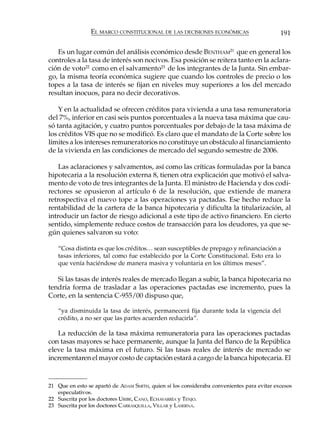EL MARCO CONSTITUCIONAL DE LAS DECISIONES ECONÓMICAS                        191

   Es un lugar común del análisis económico desde BENTHAM21 que en general los
controles a la tasa de interés son nocivos. Esa posición se reitera tanto en la aclara-
ción de voto22 como en el salvamento23 de los integrantes de la Junta. Sin embar-
go, la misma teoría económica sugiere que cuando los controles de precio o los
topes a la tasa de interés se fijan en niveles muy superiores a los del mercado
resultan inocuos, para no decir decorativos.

    Y en la actualidad se ofrecen créditos para vivienda a una tasa remuneratoria
del 7%, inferior en casi seis puntos porcentuales a la nueva tasa máxima que cau-
só tanta agitación, y cuatro puntos porcentuales por debajo de la tasa máxima de
los créditos VIS que no se modificó. Es claro que el mandato de la Corte sobre los
límites a los intereses remuneratorios no constituye un obstáculo al financiamiento
de la vivienda en las condiciones de mercado del segundo semestre de 2006.

    Las aclaraciones y salvamentos, así como las críticas formuladas por la banca
hipotecaria a la resolución externa 8, tienen otra explicación que motivó el salva-
mento de voto de tres integrantes de la Junta. El ministro de Hacienda y dos codi-
rectores se opusieron al artículo 6 de la resolución, que extiende de manera
retrospectiva el nuevo tope a las operaciones ya pactadas. Ese hecho reduce la
rentabilidad de la cartera de la banca hipotecaria y dificulta la titularización, al
introducir un factor de riesgo adicional a este tipo de activo financiero. En cierto
sentido, simplemente reduce costos de transacción para los deudores, ya que se-
gún quienes salvaron su voto:

   “Cosa distinta es que los créditos… sean susceptibles de prepago y refinanciación a
   tasas inferiores, tal como fue establecido por la Corte Constitucional. Esto era lo
   que venía haciéndose de manera masiva y voluntaria en los últimos meses”.

   Si las tasas de interés reales de mercado llegan a subir, la banca hipotecaria no
tendría forma de trasladar a las operaciones pactadas ese incremento, pues la
Corte, en la sentencia C-955/00 dispuso que,

   “ya disminuida la tasa de interés, permanecerá fija durante toda la vigencia del
   crédito, a no ser que las partes acuerden reducirla”.

   La reducción de la tasa máxima remuneratoria para las operaciones pactadas
con tasas mayores se hace permanente, aunque la Junta del Banco de la República
eleve la tasa máxima en el futuro. Si las tasas reales de interés de mercado se
incrementaren el mayor costo de captación estará a cargo de la banca hipotecaria. El



21 Que en esto se apartó de ADAM SMITH, quien sí los consideraba convenientes para evitar excesos
   especulativos.
22 Suscrita por los doctores URIBE, CANO, ECHAVARRÍA y TENJO.
23 Suscrita por los doctores CARRASQUILLA, VILLAR y LASERNA.
 