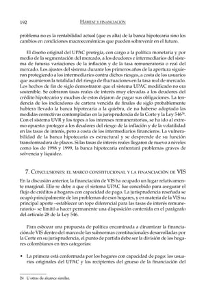 192                              HÁBITAT Y FINANCIACIÓN

problema no es la rentabilidad actual (que es alta) de la banca hipotecaria sino los
cambios en condiciones macroeconómicas que pueden sobrevenir en el futuro.

    El diseño original del UPAC protegía, con cargo a la política monetaria y por
medio de la segmentación del mercado, a los deudores e intermediarios del siste-
ma de futuras variaciones de la inflación y de la tasa remuneratoria o real del
mercado. Los ajustes del sistema durante los primeros años de la apertura siguie-
ron protegiendo a los intermediarios contra dichos riesgos, a costa de los usuarios
que asumieron la totalidad del riesgo de fluctuaciones en la tasa real de mercado.
Los hechos de fin de siglo demostraron que el sistema UPAC modificado no era
sostenible. Se cobraron tasas reales de interés muy elevadas a los deudores del
crédito hipotecario y muchos de estos dejaron de pagar sus obligaciones. La ten-
dencia de los indicadores de cartera vencida de finales de siglo probablemente
hubiera llevado la banca hipotecaria a la quiebra, de no haberse adoptado las
medidas correctivas contempladas en la jurisprudencia de la Corte y la Ley 54624.
Con el sistema UVR y los topes a los intereses remuneratorios, se ha ido al extre-
mo opuesto: proteger a los deudores del riesgo de la inflación y de la volatilidad
en las tasas de interés, pero a costa de los intermediarios financieros. La vulnera-
bilidad de la banca hipotecaria es estructural y se desprende de su función
transformadora de plazos. Si las tasas de interés reales llegaren de nuevo a niveles
como los de 1998 y 1999, la banca hipotecaria enfrentará problemas graves de
solvencia y liquidez.


   7. CONCLUSIONES: EL MARCO CONSTITUCIONAL Y LA FINANCIACIÓN DE VIS
En la discusión anterior, la financiación de VIS ha ocupado un lugar relativamen-
te marginal. Ello se debe a que el sistema UPAC fue concebido para asegurar el
flujo de créditos a hogares con capacidad de pago. La jurisprudencia reseñada se
ocupó principalmente de los problemas de esos hogares, y en materia de la VIS su
principal aporte –establecer un tope diferencial para las tasas de interés remune-
ratorio– se limitó a hacer permanente una disposición contenida en el parágrafo
del artículo 28 de la Ley 546.

    Para esbozar una propuesta de política encaminada a dinamizar la financia-
ción de VIS dentro del marco de las subnormas constitucionales desarrolladas por
la Corte en su jurisprudencia, el punto de partida debe ser la división de los hoga-
res colombianos en tres categorías:

• La primera está conformada por los hogares con capacidad de pago: los usua-
  rios originales del UPAC y los recipientes del grueso de la financiación del


24 U otras de alcance similar.
 