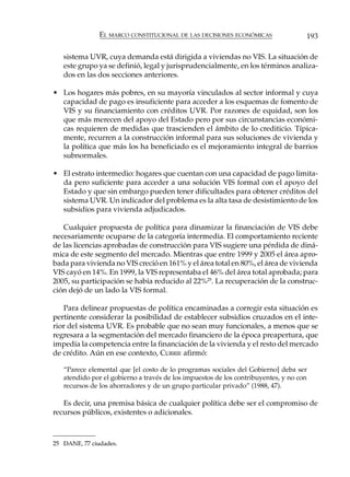 EL MARCO CONSTITUCIONAL DE LAS DECISIONES ECONÓMICAS                 193

   sistema UVR, cuya demanda está dirigida a viviendas no VIS. La situación de
   este grupo ya se definió, legal y jurisprudencialmente, en los términos analiza-
   dos en las dos secciones anteriores.

• Los hogares más pobres, en su mayoría vinculados al sector informal y cuya
  capacidad de pago es insuficiente para acceder a los esquemas de fomento de
  VIS y su financiamiento con créditos UVR. Por razones de equidad, son los
  que más merecen del apoyo del Estado pero por sus circunstancias económi-
  cas requieren de medidas que trascienden el ámbito de lo crediticio. Típica-
  mente, recurren a la construcción informal para sus soluciones de vivienda y
  la política que más los ha beneficiado es el mejoramiento integral de barrios
  subnormales.

• El estrato intermedio: hogares que cuentan con una capacidad de pago limita-
  da pero suficiente para acceder a una solución VIS formal con el apoyo del
  Estado y que sin embargo pueden tener dificultades para obtener créditos del
  sistema UVR. Un indicador del problema es la alta tasa de desistimiento de los
  subsidios para vivienda adjudicados.

   Cualquier propuesta de política para dinamizar la financiación de VIS debe
necesariamente ocuparse de la categoría intermedia. El comportamiento reciente
de las licencias aprobadas de construcción para VIS sugiere una pérdida de diná-
mica de este segmento del mercado. Mientras que entre 1999 y 2005 el área apro-
bada para vivienda no VIS creció en 161% y el área total en 80%, el área de vivienda
VIS cayó en 14%. En 1999, la VIS representaba el 46% del área total aprobada; para
2005, su participación se había reducido al 22%25. La recuperación de la construc-
ción dejó de un lado la VIS formal.

   Para delinear propuestas de política encaminadas a corregir esta situación es
pertinente considerar la posibilidad de establecer subsidios cruzados en el inte-
rior del sistema UVR. Es probable que no sean muy funcionales, a menos que se
regresara a la segmentación del mercado financiero de la época preapertura, que
impedía la competencia entre la financiación de la vivienda y el resto del mercado
de crédito. Aún en ese contexto, CURRIE afirmó:

   “Parece elemental que [el costo de lo programas sociales del Gobierno] deba ser
   atendido por el gobierno a través de los impuestos de los contribuyentes, y no con
   recursos de los ahorradores y de un grupo particular privado” (1988, 47).

   Es decir, una premisa básica de cualquier política debe ser el compromiso de
recursos públicos, existentes o adicionales.



25 DANE, 77 ciudades.
 