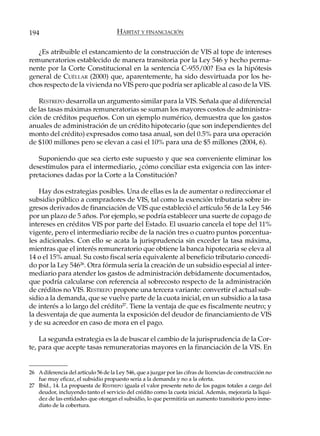 194                                   HÁBITAT Y FINANCIACIÓN

   ¿Es atribuible el estancamiento de la construcción de VIS al tope de intereses
remuneratorios establecido de manera transitoria por la Ley 546 y hecho perma-
nente por la Corte Constitucional en la sentencia C-955/00? Esa es la hipótesis
general de CUÉLLAR (2000) que, aparentemente, ha sido desvirtuada por los he-
chos respecto de la vivienda no VIS pero que podría ser aplicable al caso de la VIS.

   RESTREPO desarrolla un argumento similar para la VIS. Señala que al diferencial
de las tasas máximas remuneratorias se suman los mayores costos de administra-
ción de créditos pequeños. Con un ejemplo numérico, demuestra que los gastos
anuales de administración de un crédito hipotecario (que son independientes del
monto del crédito) expresados como tasa anual, son del 0.5% para una operación
de $100 millones pero se elevan a casi el 10% para una de $5 millones (2004, 6).

   Suponiendo que sea cierto este supuesto y que sea conveniente eliminar los
desestímulos para el intermediario, ¿cómo conciliar esta exigencia con las inter-
pretaciones dadas por la Corte a la Constitución?

    Hay dos estrategias posibles. Una de ellas es la de aumentar o redireccionar el
subsidio público a compradores de VIS, tal como la exención tributaria sobre in-
gresos derivados de financiación de VIS que estableció el artículo 56 de la Ley 546
por un plazo de 5 años. Por ejemplo, se podría establecer una suerte de copago de
intereses en créditos VIS por parte del Estado. El usuario cancela el tope del 11%
vigente, pero el intermediario recibe de la nación tres o cuatro puntos porcentua-
les adicionales. Con ello se acata la jurisprudencia sin exceder la tasa máxima,
mientras que el interés remuneratorio que obtiene la banca hipotecaria se eleva al
14 o el 15% anual. Su costo fiscal sería equivalente al beneficio tributario concedi-
do por la Ley 54626. Otra fórmula sería la creación de un subsidio especial al inter-
mediario para atender los gastos de administración debidamente documentados,
que podría calcularse con referencia al sobrecosto respecto de la administración
de créditos no VIS. RESTREPO propone una tercera variante: convertir el actual sub-
sidio a la demanda, que se vuelve parte de la cuota inicial, en un subsidio a la tasa
de interés a lo largo del crédito27. Tiene la ventaja de que es fiscalmente neutro; y
la desventaja de que aumenta la exposición del deudor de financiamiento de VIS
y de su acreedor en caso de mora en el pago.

    La segunda estrategia es la de buscar el cambio de la jurisprudencia de la Cor-
te, para que acepte tasas remuneratorias mayores en la financiación de la VIS. En


26 A diferencia del artículo 56 de la Ley 546, que a juzgar por las cifras de licencias de construcción no
   fue muy eficaz, el subsidio propuesto sería a la demanda y no a la oferta.
27 Ibíd., 14. La propuesta de RESTREPO iguala el valor presente neto de los pagos totales a cargo del
   deudor, incluyendo tanto el servicio del crédito como la cuota inicial. Además, mejoraría la liqui-
   dez de las entidades que otorgan el subsidio, lo que permitiría un aumento transitorio pero inme-
   diato de la cobertura.
 