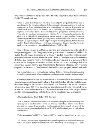 EL MARCO CONSTITUCIONAL DE LAS DECISIONES ECONÓMICAS                       195

este sentido se trataría de inducir a la alta corte a seguir la línea de la sentencia
C-936/03, donde afirmó:

   “Para la Corte Constitucional no existe razón alguna que permita inferir que el
   constituyente ha preferido alguna de las siguientes interpretaciones: (i) sistema
   adecuado de financiación equivale a la existencia de un sistema de financiación
   adecuado a la modalidad de tenencia de la vivienda y (ii) financiación adecuada
   significa la existencia de una modalidad financiera que permita cubrir el costo de la
   vivienda, sin sacrificar las necesidades básicas. Por el contrario, la realización del
   derecho a la vivienda digna sugiere que han de tenerse presentes ambos elementos.
   Sin embargo, la Corte reconoce que, en punto a la definición de la “adecuada finan-
   ciación”, el legislador goza de un amplio margen de configuración, frente al cual el
   control de constitucionalidad se restringe a situaciones de error manifiesto, en los
   cuales no se garantiza la efectividad del derecho” (CP art. 2).

    Este enfoque es más teleológico e implica una interpretación más lata de la
competencia general del Congreso que los que orientan la sentencia C-955/00. La
lógica de ésta puede resumirse un la frase, “equidad es que los pobres paguen
una tasa de interés inferior a la de los ricos”. Pero la Corte (incluso en la secuencia
de fallos que culmina en el C-955/00) ha sido muy sensible a la incidencia de la
evolución de la coyuntura socioeconómica sobre las consecuencias prácticas de
las normas legales. Habría que documentarlo de manera adecuada con evidencia
empírica, pero quizá la Corte no sería insensible a una proposición del orden de:

   “no es equitativo que el pobre, al estar excluido de los servicios del sector financiero
   formal, tenga que acudir a financiación informal y pagar una tasa de interés de usura”.

   Otro aspecto importante de la cuestión es el eventual efecto de elementos dife-
rentes al acceso a la financiación sobre la disponibilidad de VIS. En ciudades gran-
des como Bogotá, los analistas mencionan con frecuencia la escasez de tierra
urbanizable para VIS (y la insuficiente consideración de esta necesidad en los
planes de ordenamiento territorial de municipios cercanos y del propio distrito
capital) como un cuello de botella de su oferta y un factor que la encarece.

   Ahora, el artículo 26 de la Ley 546 dispuso:

   “Los planes de ordenamiento territorial deberán contemplar zonas amplias y sufi-
   cientes para la construcción de todos los tipos de vivienda de interés social defini-
   dos por los planes de desarrollo y por las reglamentaciones del gobierno de tal
   manera que se garantice el cubrimiento del déficit habitacional para la vivienda de
   interés social”.

   En la sentencia C-955/00 la Corte validó la constitucionalidad de esta regla:

   “El artículo 26 introduce reglas mínimas para los planes de ordenamiento terri-
   torial, los cuales deberán contemplar zonas amplias y suficientes para la cons-
 