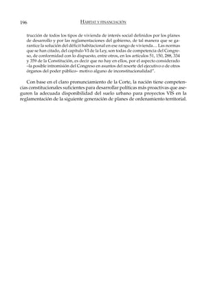 196                             HÁBITAT Y FINANCIACIÓN

   trucción de todos los tipos de vivienda de interés social definidos por los planes
   de desarrollo y por las reglamentaciones del gobierno, de tal manera que se ga-
   rantice la solución del déficit habitacional en ese rango de vivienda… Las normas
   que se han citado, del capítulo VI de la Ley, son todas de competencia del Congre-
   so, de conformidad con lo dispuesto, entre otros, en los artículos 51, 150, 288, 334
   y 359 de la Constitución, es decir que no hay en ellos, por el aspecto considerado
   –la posible intromisión del Congreso en asuntos del resorte del ejecutivo o de otros
   órganos del poder público– motivo alguno de inconstitucionalidad”.

   Con base en el claro pronunciamiento de la Corte, la nación tiene competen-
cias constitucionales suficientes para desarrollar políticas más proactivas que ase-
guren la adecuada disponibilidad del suelo urbano para proyectos VIS en la
reglamentación de la siguiente generación de planes de ordenamiento territorial.
 