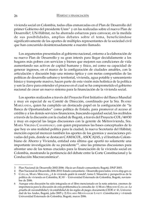 26                                   HÁBITAT Y FINANCIACIÓN

vivienda social en Colombia, todas ellas enmarcadas en el Plan de Desarrollo del
primer Gobierno del presidente URIBE3 y en las realizadas sobre el nuevo Plan de
Desarrollo4; UN-Hábitat, no ha ahorrado esfuerzos para convocar, en la medida
de sus posibilidades, amplios debates sobre el tema, beneficiándose
significativamente de los aportes de múltiples representantes de la sociedad civil
que han concurrido desinteresadamente a nuestro llamado.

    Los argumentos presentados al gobierno nacional, entorno a la elaboración de
su nuevo Plan de Desarrollo y su gran interés para llegar decididamente a los
hogares más pobres con servicios y bienes que mejoren sus condiciones de vida
aumentando sus activos de capital humano y físico, así como su capacidad de
generar ingresos, en el marco de la configuración de ciudades amables, con la
articulación y discusión bajo una misma óptica y con metas compartidas de las
políticas de desarrollo urbano y territorial, vivienda, agua potable y saneamiento
básico y transporte masivo, hacen parte de esta visión más holística de la política
y son la clave para entender el proceso en el cual se ha comprometido el gobierno
nacional de crear un nuevo sistema para la financiación de la vivienda social.

    Los aportes realizados a través del Proyecto First Initiative del Banco Mundial
y muy en especial de su Comité de Dirección, coordinado por la Sra. B EATRIZ
MARULANDA, quien ha cumplido un destacado papel en la configuración de “la
Banca de Oportunidades” como política de Estado, para promover el acceso al
crédito y a los demás servicios financieros, buscando equidad social; los recibidos
a través de la discusión con la ciudad de Bogotá, a través del Proyecto COL/46930
y muy en especial las largas discusiones con la gerente de Metrovivienda, Sra.
MARÍA VIRGINIA CASASFRANCO, con quien preparamos las bases conceptuales de lo
que hoy es una realidad política para la ciudad, la nueva Secretaría del Hábitat;
mención especial merecen también los aportes de los gremios y asociaciones pri-
vadas del país, donde se destacan CAMACOL, ASOCAJAS, y el Instituto Colom-
biano de Ahorro y Vivienda, entidad esta última que aportó no solamente una
importante investigación de su presidente”5, sino las primeras discusiones para
afrontar uno de los temas cruciales para la financiación de la vivienda social en
Colombia, mostrando la pertinencia del debate entre la Corte Constitucional y la
Conducción Macroeconómica6.


3    Plan Nacional de Desarrollo 2002-2006: Hacia un Estado comunitario, Bogotá, DNP 2003.
4    Plan Nacional de Desarrollo 2006-2010: Estado comunitario - Desarrollo para todos. www.dnp.gov.co
5    CUÉLLAR, MARÍA MERCEDES, ¿A la vivienda quién la ronda?, tomo I: Situación y perspectivas de la
     política de vivienda en Colombia, ICAV - Universidad Externado de Colombia, Bogotá, noviem-
     bre de 2006.
6    Aunque esta discusión ha sido integrada en el libro mencionado en la nota anterior, creemos de
     importancia para la discusión de esta problemática la consulta de: 1) MARÍA MERCEDES CUÉLLAR: La
     prueba de razonabilidad y la estabilidad de las reglas de juego, documento CEDE no 41, Universi-
     dad de los Andes, Bogotá, julio 2005 y 2) EDUARDO MONTEALEGRE LYNETT: Constitución y vivienda
     Universidad Externado de Colombia, Bogotá, marzo 2006.
 
