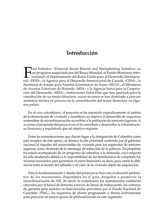 Introducción



F
      irst Initiative –Financial Sector Reform and Strengthening Initiative– es
      un programa auspiciado por del Banco Mundial, el Fondo Monetario inter-
      nacional, el Departamento del Reino Unido para el Desarrollo Internacio-
nal –DFID–, la Agencia para el Desarrollo Internacional de Canadá –CIDA–, la
Secretaría de Estado para Asuntos Económicos de Suiza –SECO–, el Ministerio
de Asuntos Exteriores de Holanda –MFA– y la Agencia Sueca para la Coopera-
ción del Desarrollo –SIDA–, instituciones todas ellas que han aportado para la
constitución de un fondo fiduciario, cuyos recursos se han destinado a proveer
asistencia técnica en procura de la consolidación del sector financiero en algu-
nos países.

    En el caso colombiano, el proyecto se ha orientado específicamente al ámbito
de la financiación de vivienda y constituye su objetivo el desarrollo de esquemas
sostenibles de microfinanciación accesibles a la población de menores ingresos. A
su turno el propósito del proyecto es el de contribuir a desarrollar la infraestructu-
ra financiera y regulatoria que tal objetivo requiere.

   Entre las consideraciones que dieron lugar a la designación de Colombia como
país receptor de este apoyo, se destaca la alta prioridad conferida por el gobierno
nacional al impulso del microcrédito de vivienda para los segmentos de menores
ingresos, como elemento de la estrategia de reducción de la pobreza. Tal propósito
ha estado acompañado de un programa de subsidios a la demanda, cuyo impacto
ha sido moderado debido a la imposibilidad de los beneficiarios de completar los
recursos necesarios para garantizar el cierre financiero, es decir, para cubrir la dife-
rencia entre el monto del subsidio y el valor de la vivienda objeto de adquisición.

   Para la fundamentación y diseño del proyecto se hizo una evaluación prelimi-
nar de los mecanismos disponibles en el país, dirigidos a promover la
microfinanciación de VIS. Al efecto se examinaron los instrumentos crediticios
ofrecidos por la banca de fomento a través de líneas de redescuento, los sistemas
de garantía para sectores no bancarizados proveídos por el Fondo Nacional de
Garantías –FNG–, los esquemas de ahorro programado y demás instrumentos
para procurar un mayor grado de profundización en este segmento.
 