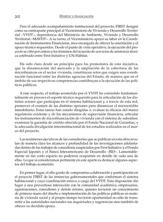 202                           HÁBITAT Y FINANCIACIÓN

    Para el adecuado acompañamiento institucional del proyecto, FIRST designó
como su contraparte principal al Viceministerio de Vivienda y Desarrollo Territo-
rial –VVDT–, dependencia del Ministerio de Ambiente, Vivienda y Desarrollo
Territorial –MAVDT–. A su turno, el Viceministerio apoyó su labor en la Coordi-
nación de Instrumentos Financieros, área encargada de ofrecer la orientación y el
apoyo técnico requeridos. Desde el punto de vista operativo, la ejecución del pro-
yecto se ciñó por entero a los términos del acuerdo de servicios de asistencia técni-
ca celebrado entre First Initiative y UN-Hábitat.

    Ha sido claro desde un principio para los promotores de esta iniciativa,
que la dinamización del mercado y la ampliación de la cobertura de las
microfinanzas en el sector vivienda, constituyen retos que exigen una coordi-
nación funcional entre las distintas agencias del Estado, de manera que en el
ámbito de sus respectivas competencias contribuyan a la ejecución de las polí-
ticas públicas.

    A este respecto, el trabajo acometido por el VVDT ha consistido fundamen-
talmente en proveer el soporte técnico requerido para la articulación de los dis-
tintos actores que participan en el sistema habitacional y, a través de esta red,
promover el examen de las distintas opciones para dinamizar el microcrédito
inmobiliario. Estas tareas han estado dirigidas a: evaluar la eficacia del marco
regulatorio existente y de los mecanismos de supervisión financiera; articular
los instrumentos de microfinanciación de vivienda con el sistema de subsidios;
examinar la garantía de crédito ofrecida por el Fondo Nacional de Garantías; y
la adecuada divulgación interinstitucional de los estudios realizados en el mar-
co del proyecto.

    Los resúmenes ejecutivos de las consultorías que se publican en esta obra reve-
lan de manera clara los alcances y profundidad de las investigaciones adelanta-
das dentro de los trabajos de consultoría auspiciados por First Initiative y el Fondo
Especial Japonés y el Banco Interamericano de Desarrollo –BID–. Lamentable-
mente en tan corto espacio no podemos ocuparnos en detalle de cada una de
ellas. Lo que sí consideramos pertinente en este aparte es destacar algunos aspec-
tos del trabajo acometido.

    En primer lugar, el alto grado de compromiso colaboración y participación en
el proyecto FIRST de las instancias gubernamentales que conforman el sistema
habitacional y cuya coordinación estuvo a cargo del VVDT. Esta disposición dio
lugar a una provechosa interacción con la comunidad académica, empresarios,
agremiaciones, consultores y demás actores, quienes tuvieron un conocimiento
de primera mano del diseño e implementación de las políticas públicas en mate-
ria de vivienda social y al propio tiempo tuvieron oportunidad no sólo de trans-
mitir a las autoridades nacionales sus inquietudes y sugerencias sino también de
ofrecer su decidido apoyo.
 