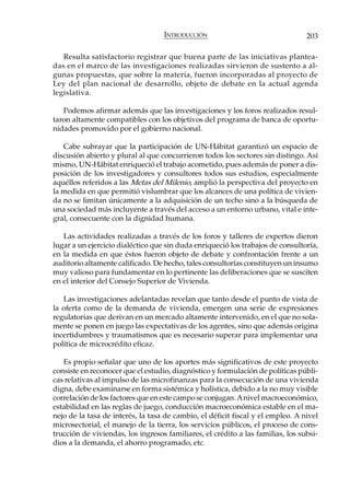 INTRODUCCIÓN                                  203

   Resulta satisfactorio registrar que buena parte de las iniciativas plantea-
das en el marco de las investigaciones realizadas sirvieron de sustento a al-
gunas propuestas, que sobre la materia, fueron incorporadas al proyecto de
Ley del plan nacional de desarrollo, objeto de debate en la actual agenda
legislativa.

   Podemos afirmar además que las investigaciones y los foros realizados resul-
taron altamente compatibles con los objetivos del programa de banca de oportu-
nidades promovido por el gobierno nacional.

   Cabe subrayar que la participación de UN-Hábitat garantizó un espacio de
discusión abierto y plural al que concurrieron todos los sectores sin distingo. Así
mismo, UN-Hábitat enriqueció el trabajo acometido, pues además de poner a dis-
posición de los investigadores y consultores todos sus estudios, especialmente
aquéllos referidos a las Metas del Milenio, amplió la perspectiva del proyecto en
la medida en que permitió vislumbrar que los alcances de una política de vivien-
da no se limitan únicamente a la adquisición de un techo sino a la búsqueda de
una sociedad más incluyente a través del acceso a un entorno urbano, vital e inte-
gral, consecuente con la dignidad humana.

   Las actividades realizadas a través de los foros y talleres de expertos dieron
lugar a un ejercicio dialéctico que sin duda enriqueció los trabajos de consultoría,
en la medida en que éstos fueron objeto de debate y confrontación frente a un
auditorio altamente calificado. De hecho, tales consultorías constituyen un insumo
muy valioso para fundamentar en lo pertinente las deliberaciones que se susciten
en el interior del Consejo Superior de Vivienda.

   Las investigaciones adelantadas revelan que tanto desde el punto de vista de
la oferta como de la demanda de vivienda, emergen una serie de expresiones
regulatorias que derivan en un mercado altamente intervenido, en el que no sola-
mente se ponen en juego las expectativas de los agentes, sino que además origina
incertidumbres y traumatismos que es necesario superar para implementar una
política de microcrédito eficaz.

   Es propio señalar que uno de los aportes más significativos de este proyecto
consiste en reconocer que el estudio, diagnóstico y formulación de políticas públi-
cas relativas al impulso de las microfinanzas para la consecución de una vivienda
digna, debe examinarse en forma sistémica y holística, debido a la no muy visible
correlación de los factores que en este campo se conjugan. A nivel macroeconómico,
estabilidad en las reglas de juego, conducción macroeconómica estable en el ma-
nejo de la tasa de interés, la tasa de cambio, el déficit fiscal y el empleo. A nivel
microsectorial, el manejo de la tierra, los servicios públicos, el proceso de cons-
trucción de viviendas, los ingresos familiares, el crédito a las familias, los subsi-
dios a la demanda, el ahorro programado, etc.
 