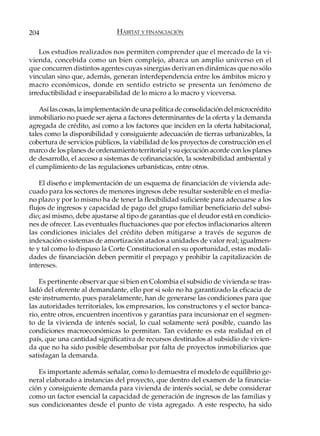 204                            HÁBITAT Y FINANCIACIÓN

    Los estudios realizados nos permiten comprender que el mercado de la vi-
vienda, concebida como un bien complejo, abarca un amplio universo en el
que concurren distintos agentes cuyas sinergias derivan en dinámicas que no sólo
vinculan sino que, además, generan interdependencia entre los ámbitos micro y
macro económicos, donde en sentido estricto se presenta un fenómeno de
irreductibilidad e inseparabilidad de lo micro a lo macro y viceversa.

    Así las cosas, la implementación de una política de consolidación del microcrédito
inmobiliario no puede ser ajena a factores determinantes de la oferta y la demanda
agregada de crédito, así como a los factores que inciden en la oferta habitacional,
tales como la disponibilidad y consiguiente adecuación de tierras urbanizables, la
cobertura de servicios públicos, la viabilidad de los proyectos de construcción en el
marco de los planes de ordenamiento territorial y su ejecución acorde con los planes
de desarrollo, el acceso a sistemas de cofinanciación, la sostenibilidad ambiental y
el cumplimiento de las regulaciones urbanísticas, entre otros.

    El diseño e implementación de un esquema de financiación de vivienda ade-
cuado para los sectores de menores ingresos debe resultar sostenible en el media-
no plazo y por lo mismo ha de tener la flexibilidad suficiente para adecuarse a los
flujos de ingresos y capacidad de pago del grupo familiar beneficiario del subsi-
dio; así mismo, debe ajustarse al tipo de garantías que el deudor está en condicio-
nes de ofrecer. Las eventuales fluctuaciones que por efectos inflacionarios alteren
las condiciones iniciales del crédito deben mitigarse a través de seguros de
indexación o sistemas de amortización atados a unidades de valor real; igualmen-
te y tal como lo dispuso la Corte Constitucional en su oportunidad, estas modali-
dades de financiación deben permitir el prepago y prohibir la capitalización de
intereses.

    Es pertinente observar que si bien en Colombia el subsidio de vivienda se tras-
ladó del oferente al demandante, ello por si solo no ha garantizado la eficacia de
este instrumento, pues paralelamente, han de generarse las condiciones para que
las autoridades territoriales, los empresarios, los constructores y el sector banca-
rio, entre otros, encuentren incentivos y garantías para incursionar en el segmen-
to de la vivienda de interés social, lo cual solamente será posible, cuando las
condiciones macroeconómicas lo permitan. Tan evidente es esta realidad en el
país, que una cantidad significativa de recursos destinados al subsidio de vivien-
da que no ha sido posible desembolsar por falta de proyectos inmobiliarios que
satisfagan la demanda.

   Es importante además señalar, como lo demuestra el modelo de equilibrio ge-
neral elaborado a instancias del proyecto, que dentro del examen de la financia-
ción y consiguiente demanda para vivienda de interés social, se debe considerar
como un factor esencial la capacidad de generación de ingresos de las familias y
sus condicionantes desde el punto de vista agregado. A este respecto, ha sido
 