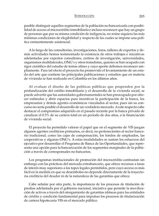 INTRODUCCIÓN                                  205

posible distinguir aquellos segmentos de la población no bancarizada con posibi-
lidad de acceso al microcrédito inmobiliario e incluso reconocer que hay un grupo
de personas que por su misma condición de indigencia, no reúne siquiera las más
mínimas condiciones de elegibilidad y respecto de las cuales se impone una polí-
tica eminentemente asistencial.

   A lo largo de las consultorías, investigaciones, foros, talleres de expertos y de-
más actividades hemos testimoniado la existencia de otros trabajos e iniciativas
adelantadas por expertos consultores, centros de investigación, universidades,
organismos multilaterales, ONG’s y otros tratadistas, quienes se han ocupado con
rigor científico del estudio de temas afines y cuyo aporte debemos reconocer am-
pliamente. Para tal efecto el proyecto ha promovido el levantamiento de un esta-
do del arte que contiene las principales publicaciones y estudios que en materia
de vivienda se han realizado en Colombia en los últimos años.

   Al evaluar el diseño de las políticas públicas que propenden por la
profundización del crédito inmobiliario y el desarrollo de la vivienda social, se
puede advertir que las autoridades gubernamentales se han preocupado por ofre-
cer estímulos y abrir espacios para incentivar la participación de la banca, los
empresarios y demás agentes económicos vinculados al sector, pues sin su con-
curso no sería posible el desarrollo de un verdadero mercado. A este respecto cabe
destacar el compromiso adquirido en el pasado reciente por la banca privada de
canalizar el 0.5% de su cartera total en un periodo de dos años, a la financiación
de vivienda social.

    El proyecto ha permitido valorar el papel que en el segmento de VIS juegan
algunos agentes crediticios primarios, es decir, no pertenecientes al sector banca-
rio tradicional, como las cajas de compensación, los fondos de empleados, las
cooperativas y algunas ONG’s. A estas modalidades se suman los esfuerzos del
ejecutivo por desarrollar el Programa de Banca de las Oportunidades, que repre-
senta una opción para la bancarización de los segmentos marginales de la pobla-
ción a través de corresponsales no bancarios.

    Los programas institucionales de promoción del microcrédito contrastan sin
embargo con las prácticas del mercado extrabancario, que ofrece recursos a tasas
de interés muy superiores a los topes legales permitidos, pero cuyo acceso es más
fácil en la medida en que su desembolso no depende directamente de la trayecto-
ria crediticia del deudor ni de la naturaleza de las garantías que ofrece.

   Cabe señalar por otra parte, la importancia de los procesos de titulación de
predios adelantada por el gobierno nacional, iniciativa que permite la moviliza-
ción de activos a través del otorgamiento de garantías idóneas para las entidades
de crédito y condición fundamental para impulsar los procesos de titularización
de cartera hipotecaria VIS en el mercado público.
 