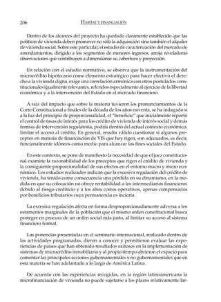 206                            HÁBITAT Y FINANCIACIÓN

   Dentro de los alcances del proyecto ha quedado claramente establecido que las
políticas de vivienda deben promover no sólo la adquisición sino también el alquiler
de vivienda social. Sobre este particular, el estudio de caracterización del mercado de
arrendamientos, dirigido a los segmentos de menores ingresos, arroja reveladoras
observaciones que contribuyen a dimensionar su cobertura y proyección.

    En relación con el estudio normativo, se observa que la instrumentación del
microcrédito hipotecario como elemento estratégico para hacer efectivo el dere-
cho a la vivienda digna, exige una correlación armónica con otros postulados cons-
titucionales igualmente relevantes, referidos especialmente al ejercicio de la libertad
económica y a la intervención del Estado en el mercado financiero.

    A raíz del impacto que sobre la materia tuvieron los pronunciamientos de la
Corte Constitucional a finales de la década de los años noventa, se ha indagado si
a la luz del principio de proporcionalidad, el “beneficio” que inicialmente reportó
el control de tasas de interés para los crédito de vivienda de interés social y demás
formas de intervención regulatoria, podría dentro del actual contexto económico,
limitar el acceso al crédito. En general, resulta válido cuestionar si algunos pre-
ceptos en materia de financiación de VIS que hoy rigen, son adecuados, es decir,
funcionalmente idóneos como medio para alcanzar los fines sociales del Estado.

    En este contexto, se pone de manifiesto la necesidad de que el juez constitucio-
nal examine la razonabilidad de los preceptos que rigen el crédito de vivienda y
la consiguiente proporcionalidad de sus efectos en el entorno macro y micro eco-
nómico. Los estudios realizados indican que la excesiva regulación del crédito de
vivienda, ha tenido como consecuencia una pérdida en su dinamismo, en la me-
dida en que su colocación no ofrece rentabilidad a los intermediarios financieros
debido al riesgo crediticio y a los altos costos operativos, apenas compensados
por beneficios tributarios cuya permanencia es incierta.

   La excesiva regulación afecta en forma desproporcionadamente adversa a los
estamentos marginales de la población que el mismo orden constitucional busca
proteger en procura de un orden social más justo, al limitar su acceso al sistema
financiero formal.

    Las ponencias presentadas en el seminario internacional, realizado dentro de
las actividades programadas, dieron a conocer y permitieron evaluar las expe-
riencias de países que han obtenido resultados exitosos en la implementación de
sistemas de microcrédito inmobiliario y al propio tiempo abrieron el espacio para
comentar las principales acciones gubernamentales y no gubernamentales que en
esta materia se han adelantado a lo largo de América Latina.

   De acuerdo con las experiencias recogidas, en la región latinoamericana la
microfinanciación de vivienda no puede sujetarse a los plazos relativamente lar-
 