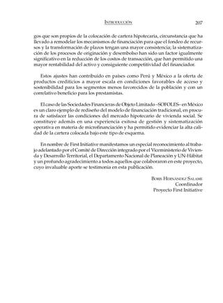 INTRODUCCIÓN                                 207

gos que son propios de la colocación de cartera hipotecaria, circunstancia que ha
llevado a remodelar los mecanismos de financiación para que el fondeo de recur-
sos y la transformación de plazos tengan una mayor consistencia; la sistematiza-
ción de los procesos de originación y desembolso han sido un factor igualmente
significativo en la reducción de los costos de transacción, que han permitido una
mayor rentabilidad del activo y consiguiente competitividad del financiador.

   Estos ajustes han contribuido en países como Perú y México a la oferta de
productos crediticios a mayor escala en condiciones favorables de acceso y
sostenibilidad para los segmentos menos favorecidos de la población y con un
correlativo beneficio para los prestamistas.

   El caso de las Sociedades Financieras de Objeto Limitado –SOFOLES– en México
es un claro ejemplo de rediseño del modelo de financiación tradicional, en procu-
ra de satisfacer las condiciones del mercado hipotecario de vivienda social. Se
constituye además en una experiencia exitosa de gestión y sistematización
operativa en materia de microfinanciación y ha permitido evidenciar la alta cali-
dad de la cartera colocada bajo este tipo de esquema.

    En nombre de First Initiative manifestamos un especial reconocimiento al traba-
jo adelantado por el Comité de Dirección integrado por el Viceministerio de Vivien-
da y Desarrollo Territorial, el Departamento Nacional de Planeación y UN-Hábitat
y un profundo agradecimiento a todos aquellos que colaboraron en este proyecto,
cuyo invaluable aporte se testimonia en esta publicación.

                                                         BORIS HERNÁNDEZ SALAME
                                                                    Coordinador
                                                          Proyecto First Initiative
 