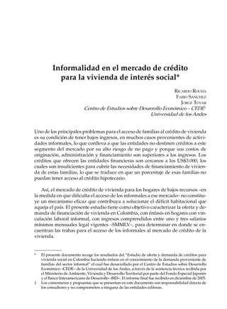 Informalidad en el mercado de crédito
            para la vivienda de interés social*
                                                                      RICARDO ROCHA
                                                                       FABIO SÁNCHEZ
                                                                         JORGE TOVAR
                             Centro de Estudios sobre Desarrollo Económico – CEDE1
                                                           Universidad de los Andes


Uno de los principales problemas para el acceso de familias al crédito de vivienda
es su condición de tener bajos ingresos, en muchos casos provenientes de activi-
dades informales, lo que conlleva a que las entidades no destinen créditos a este
segmento del mercado por su alto riesgo de no pago y porque sus costos de
originación, administración y financiamiento son superiores a los ingresos. Los
créditos que ofrecen las entidades financieras son cercanos a los US$3.000, los
cuales son insuficientes para cubrir las necesidades de financiamiento de vivien-
da de estas familias, lo que se traduce en que un porcentaje de esas familias no
puedan tener acceso al crédito hipotecario.

   Así, el mercado de crédito de vivienda para los hogares de bajos recursos –en
la medida en que dificulta el acceso de los informales a ese mercado– no constitu-
ye un mecanismo eficaz que contribuya a solucionar el déficit habitacional que
aqueja el país. El presente estudio tiene como objetivo caracterizar la oferta y de-
manda de financiación de vivienda en Colombia, con énfasis en hogares con vin-
culación laboral informal, con ingresos comprendidos entre uno y tres salarios
mínimos mensuales legal vigentes –SMMLV–, para determinar en donde se en-
cuentran las trabas para el acceso de los informales al mercado de crédito de la
vivienda.


*   El presente documento recoge los resultados del “Estudio de oferta y demanda de créditos para
    vivienda social en Colombia haciendo énfasis en el conocimiento de la demanda proveniente de
    familias del sector informal” el cual fue desarrollado por el Centro de Estudios sobre Desarrollo
    Económico –CEDE– de la Universidad de los Andes, a través de la asistencia técnica recibida por
    el Ministerio de Ambiente, Vivienda y Desarrollo Territorial por parte del Fondo Especial Japonés
    y el Banco Interamericano de Desarrollo –BID–. El informe final fue recibido en diciembre de 2005.
1   Los comentarios y propuestas que se presentan en este documento son responsabilidad directa de
    los consultores y no comprometen a ninguna de las entidades editoras.
 