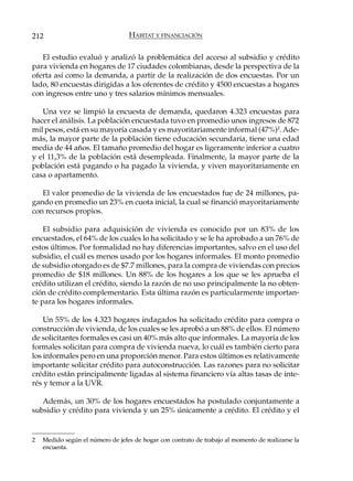 212                               HÁBITAT Y FINANCIACIÓN

   El estudio evaluó y analizó la problemática del acceso al subsidio y crédito
para vivienda en hogares de 17 ciudades colombianas, desde la perspectiva de la
oferta así como la demanda, a partir de la realización de dos encuestas. Por un
lado, 80 encuestas dirigidas a los oferentes de crédito y 4500 encuestas a hogares
con ingresos entre uno y tres salarios mínimos mensuales.

   Una vez se limpió la encuesta de demanda, quedaron 4.323 encuestas para
hacer el análisis. La población encuestada tuvo en promedio unos ingresos de 872
mil pesos, está en su mayoría casada y es mayoritariamente informal (47%)2. Ade-
más, la mayor parte de la población tiene educación secundaria, tiene una edad
media de 44 años. El tamaño promedio del hogar es ligeramente inferior a cuatro
y el 11,3% de la población está desempleada. Finalmente, la mayor parte de la
población está pagando o ha pagado la vivienda, y viven mayoritariamente en
casa o apartamento.

   El valor promedio de la vivienda de los encuestados fue de 24 millones, pa-
gando en promedio un 23% en cuota inicial, la cual se financió mayoritariamente
con recursos propios.

    El subsidio para adquisición de vivienda es conocido por un 83% de los
encuestados, el 64% de los cuales lo ha solicitado y se le ha aprobado a un 76% de
estos últimos. Por formalidad no hay diferencias importantes, salvo en el uso del
subsidio, el cuál es menos usado por los hogares informales. El monto promedio
de subsidio otorgado es de $7.7 millones, para la compra de viviendas con precios
promedio de $18 millones. Un 88% de los hogares a los que se les aprueba el
crédito utilizan el crédito, siendo la razón de no uso principalmente la no obten-
ción de crédito complementario. Esta última razón es particularmente importan-
te para los hogares informales.

    Un 55% de los 4.323 hogares indagados ha solicitado crédito para compra o
construcción de vivienda, de los cuales se les aprobó a un 88% de ellos. El número
de solicitantes formales es casi un 40% más alto que informales. La mayoría de los
formales solicitan para compra de vivienda nueva, lo cuál es también cierto para
los informales pero en una proporción menor. Para estos últimos es relativamente
importante solicitar crédito para autoconstrucción. Las razones para no solicitar
crédito están principalmente ligadas al sistema financiero vía altas tasas de inte-
rés y temor a la UVR.

   Además, un 30% de los hogares encuestados ha postulado conjuntamente a
subsidio y crédito para vivienda y un 25% únicamente a crédito. El crédito y el


2   Medido según el número de jefes de hogar con contrato de trabajo al momento de realizarse la
    encuesta.
 