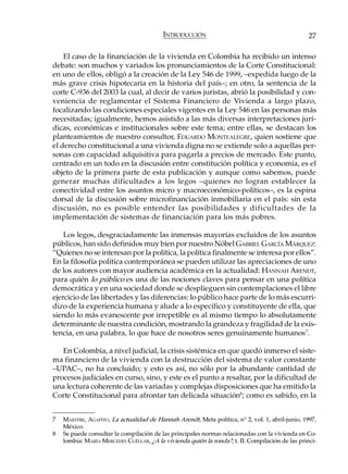 INTRODUCCIÓN                                            27

    El caso de la financiación de la vivienda en Colombia ha recibido un intenso
debate: son muchos y variados los pronunciamientos de la Corte Constitucional:
en uno de ellos, obligó a la creación de la Ley 546 de 1999, –expedida luego de la
más grave crisis hipotecaria en la historia del país–; en otro, la sentencia de la
corte C-936 del 2003 la cual, al decir de varios juristas, abrió la posibilidad y con-
veniencia de reglamentar el Sistema Financiero de Vivienda a largo plazo,
focalizando las condiciones especiales vigentes en la Ley 546 en las personas más
necesitadas; igualmente, hemos asistido a las más diversas interpretaciones jurí-
dicas, económicas e institucionales sobre este tema; entre ellas, se destacan los
planteamientos de nuestro consultor, EDUARDO MONTEALEGRE, quien sostiene que
el derecho constitucional a una vivienda digna no se extiende solo a aquellas per-
sonas con capacidad adquisitiva para pagarla a precios de mercado. Este punto,
centrado en un todo en la discusión entre constitución política y economía, es el
objeto de la primera parte de esta publicación y aunque como sabemos, puede
generar muchas dificultades a los legos –quienes no logran establecer la
conectividad entre los asuntos micro y macroeconómico-políticos–, es la espina
dorsal de la discusión sobre microfinanciación inmobiliaria en el país: sin esta
discusión, no es posible entender las posibilidades y dificultades de la
implementación de sistemas de financiación para los más pobres.

    Los legos, desgraciadamente las inmensas mayorías excluidos de los asuntos
públicos, han sido definidos muy bien por nuestro Nóbel GABRIEL GARCÍA MÁRQUEZ:
“Quienes no se interesan por la política, la política finalmente se interesa por ellos”.
En la filosofía política contemporánea se pueden utilizar las apreciaciones de uno
de los autores con mayor audiencia académica en la actualidad: HANNAH ARENDT,
para quién lo público es una de las nociones claves para pensar en una política
democrática y en una sociedad donde se desplieguen sin contemplaciones el libre
ejercicio de las libertades y las diferencias: lo público hace parte de lo más escurri-
dizo de la experiencia humana y alude a lo específico y constituyente de ella, que
siendo lo más evanescente por irrepetible es al mismo tiempo lo absolutamente
determinante de nuestra condición, mostrando la grandeza y fragilidad de la exis-
tencia, en una palabra, lo que hace de nosotros seres genuinamente humanos 7.

   En Colombia, a nivel judicial, la crisis sistémica en que quedó inmerso el siste-
ma financiero de la vivienda con la destrucción del sistema de valor constante
–UPAC–, no ha concluido; y esto es así, no sólo por la abundante cantidad de
procesos judiciales en curso, sino, y este es el punto a resaltar, por la dificultad de
una lectura coherente de las variadas y complejas disposiciones que ha emitido la
Corte Constitucional para afrontar tan delicada situación8; como es sabido, en la


7   MAESTRE, AGAPITO, La actualidad de Hannah Arendt, Meta política, n° 2, vol. 1, abril-junio, 1997,
    México.
8   Se puede consultar la compilación de las principales normas relacionadas con la vivienda en Co-
    lombia: MARÍA MERCEDES CUÉLLAR, ¿A la vivienda quién la ronda?, t. II: Compilación de las princi-
 