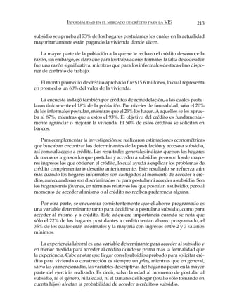 INFORMALIDAD EN EL MERCADO DE CRÉDITO PARA LA VIS               213

subsidio se aprueba al 73% de los hogares postulantes los cuales en la actualidad
mayoritariamente están pagando la vivienda donde viven.

   La mayor parte de la población a la que se le rechazo el crédito desconoce la
razón, sin embargo, es claro que para los trabajadores formales la falta de codeudor
fue una razón significativa, mientras que para los informales destaca el no dispo-
ner de contrato de trabajo.

   El monto promedio de crédito aprobado fue $15.6 millones, lo cual representa
en promedio un 60% del valor de la vivienda.

   La encuesta indagó también por créditos de remodelación, a los cuales postu-
laron únicamente el 18% de la población. Por niveles de formalidad, sólo el 20%
de los informales postulan, mientras que el 25% los hacen. A aquellos se les aprue-
ba al 87%, mientras que a estos el 93%. El objetivo del crédito es fundamental-
mente agrandar o mejorar la vivienda. El 50% de estos créditos se solicitan en
bancos.

    Para complementar la investigación se realizaron estimaciones econométricas
que buscaban encontrar los determinantes de la postulación y acceso a subsidio,
así como al acceso a crédito. Los resultados generales indican que son los hogares
de menores ingresos los que postulan y acceden a subsidio, pero son los de mayo-
res ingresos los que obtienen el crédito, lo cuál ayuda a explicar los problemas de
crédito complementario descrito anteriormente. Este resultado se refuerza aún
más cuando los hogares informales son castigados al momento de acceder a cré-
dito, aun cuando no son discriminados ni para postular ni acceder a subsidio. Son
los hogares más jóvenes, en términos relativos los que postulan a subsidio, pero al
momento de acceder al mismo o al crédito no reciben preferencia alguna.

   Por otra parte, se encuentra consistentemente que el ahorro programado es
una variable determinante tanto para decidirse a postular a subsidio, como para
acceder al mismo y a crédito. Esto adquiere importancia cuando se nota que
sólo el 22% de los hogares postulantes a crédito tenían ahorro programado, el
35% de los cuales eran informales y la mayoría con ingresos entre 2 y 3 salarios
mínimos.

    La experiencia laboral es una variable determinante para acceder al subsidio y
en menor medida para acceder al crédito donde se prima más la formalidad que
la experiencia. Cabe anotar que llegar con el subsidio aprobado para solicitar cré-
dito para vivienda o construcción es siempre un plus, mientras que en general,
salvo las ya mencionadas, las variables descriptivas del hogar no pesan en la mayor
parte del ejercicio realizado. Es decir, salvo la edad al momento de postular al
subsidio, ni el género, ni la edad, ni el tamaño del hogar (total o sólo tomando en
cuenta hijos) afectan la probabilidad de acceder a crédito o subsidio.
 