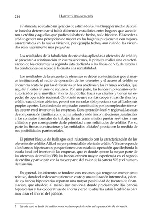 214                                  HÁBITAT Y FINANCIACIÓN

   Finalmente, se realizó un ejercicio de estimadores matching por medio del cual
se buscaba determinar si había diferencia estadística entre hogares que accedie-
ron a crédito y aquellos que pudiendo haberlo hecho, no lo hicieron. El acceder a
crédito genera una percepción de mejora en los hogares, pues cuenta con mejores
características en la nueva vivienda, por ejemplo techos, aun cuando las vivien-
das sean ligeramente más pequeñas.

    Los resultados de la tabulación de encuestas aplicadas a oferentes de crédito,
se presentan a continuación en cuatro secciones, la primera realiza una caracteri-
zación de los oferentes, la segunda está dedicada a las líneas de VIS, la tercera a
las condiciones de acceso y la cuarta a la rentabilidad.

    Los resultados de la encuesta de oferentes se deben contextualizar por el mar-
co institucional; el radio de operación de los oferentes y el acceso al crédito se
encuentra acotado por las diferencias en los objetivos y las razones sociales, que
regulan fuentes y usos de recursos. Por una parte, los bancos hipotecarios están
autorizados para movilizar ahorro del público hacia sus clientes y tienen un es-
pectro de operación nacional. Otro tanto ocurre con las cooperativas de ahorro y
crédito cuando son abiertas, pero si son cerradas sólo prestan a sus afiliados sus
propios aportes. Los fondos de empleados constituidos por los empleados forma-
les operan en el interior de las empresas. Con operación local y regional, las cajas
de compensación familiar, como administradoras de las contribuciones parafiscales
a los contratos formales de trabajo, tienen como misión prestar servicios a sus
afiliados y por consiguiente darle prioridad a sus solicitudes de crédito. Por su
parte las firmas constructoras y las entidades oficiales3 prestan en la medida de
sus posibilidades patrimoniales.

    El primer bloque de hallazgos está relacionado con la caracterización de los
oferentes de crédito. Allí, el mayor potencial de oferta de crédito VIS corresponde
a los bancos hipotecarios porque tienen una escala de operación que desborda la
escala local o el interior de las empresas, que es donde operan la mayor parte de
los oferentes de crédito VIS; los bancos ofrecen mayor experiencia en el negocio
de crédito y participan con la mayor parte del valor de la cartera VIS y el número
de usuarios.

    En general, los oferentes se fondean con recursos que tengan un menor costo
relativo, donde el redescuento tiene un costo y una utilización intermedia, y don-
de los bancos hipotecarios reportan una mayor posibilidad de fuentes de finan-
ciación, que obedece al marco institucional, donde precisamente los bancos
hipotecarios y las cooperativas de ahorro y crédito abiertas están facultadas para
movilizar el ahorro del público.


3   En este caso se trata de instituciones locales especializadas en la promoción de vivienda.
 