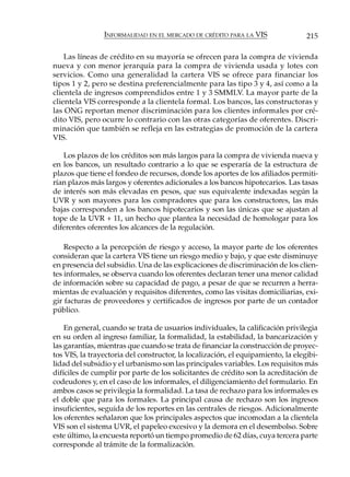 INFORMALIDAD EN EL MERCADO DE CRÉDITO PARA LA VIS                 215

    Las líneas de crédito en su mayoría se ofrecen para la compra de vivienda
nueva y con menor jerarquía para la compra de vivienda usada y lotes con
servicios. Como una generalidad la cartera VIS se ofrece para financiar los
tipos 1 y 2, pero se destina preferencialmente para las tipo 3 y 4, así como a la
clientela de ingresos comprendidos entre 1 y 3 SMMLV. La mayor parte de la
clientela VIS corresponde a la clientela formal. Los bancos, las constructoras y
las ONG reportan menor discriminación para los clientes informales por cré-
dito VIS, pero ocurre lo contrario con las otras categorías de oferentes. Discri-
minación que también se refleja en las estrategias de promoción de la cartera
VIS.

   Los plazos de los créditos son más largos para la compra de vivienda nueva y
en los bancos, un resultado contrario a lo que se esperaría de la estructura de
plazos que tiene el fondeo de recursos, donde los aportes de los afiliados permiti-
rían plazos más largos y oferentes adicionales a los bancos hipotecarios. Las tasas
de interés son más elevadas en pesos, que sus equivalente indexadas según la
UVR y son mayores para los compradores que para los constructores, las más
bajas corresponden a los bancos hipotecarios y son las únicas que se ajustan al
tope de la UVR + 11, un hecho que plantea la necesidad de homologar para los
diferentes oferentes los alcances de la regulación.

    Respecto a la percepción de riesgo y acceso, la mayor parte de los oferentes
consideran que la cartera VIS tiene un riesgo medio y bajo, y que este disminuye
en presencia del subsidio. Una de las explicaciones de discriminación de los clien-
tes informales, se observa cuando los oferentes declaran tener una menor calidad
de información sobre su capacidad de pago, a pesar de que se recurren a herra-
mientas de evaluación y requisitos diferentes, como las visitas domiciliarias, exi-
gir facturas de proveedores y certificados de ingresos por parte de un contador
público.

    En general, cuando se trata de usuarios individuales, la calificación privilegia
en su orden al ingreso familiar, la formalidad, la estabilidad, la bancarización y
las garantías, mientras que cuando se trata de financiar la construcción de proyec-
tos VIS, la trayectoria del constructor, la localización, el equipamiento, la elegibi-
lidad del subsidio y el urbanismo son las principales variables. Los requisitos más
difíciles de cumplir por parte de los solicitantes de crédito son la acreditación de
codeudores y, en el caso de los informales, el diligenciamiento del formulario. En
ambos casos se privilegia la formalidad. La tasa de rechazo para los informales es
el doble que para los formales. La principal causa de rechazo son los ingresos
insuficientes, seguida de los reportes en las centrales de riesgos. Adicionalmente
los oferentes señalaron que los principales aspectos que incomodan a la clientela
VIS son el sistema UVR, el papeleo excesivo y la demora en el desembolso. Sobre
este último, la encuesta reportó un tiempo promedio de 62 días, cuya tercera parte
corresponde al trámite de la formalización.
 