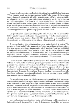 216                            HÁBITAT Y FINANCIACIÓN

   En cuanto a los aspectos tras la administración y la rentabilidad de la cartera
VIS, la encuesta revela que los constructores, las CCF y los bancos, declaran tener
tasas máximas de morosidad tolerables superiores a cero. Un hecho que coincide
con el despliegue dentro de las tecnologías de administración de cartera, del uso
de call centers, planes de refinanciación, departamento legal y la oferta de pro-
ductos complementarios, en su mayoría de índole financiero. En general, con muy
bajos porcentajes de utilización aparecen los estímulos de pago, el uso de sistemas
de monitoreo y facturación de cartera, el conocimiento de los costos medios,
outsourcing de recaudo y puntos de pagos en la urbanización.

    Las garantías más frecuentemente exigidas a los usuarios VIS son en su orden
la hipoteca, los seguros, los fiadores y las garantías del FNG. La mayor importan-
cia de los actores en el mercado de crédito VIS, los oferentes se la conceden a los
terratenientes, al político/concejal y a la junta o líder comunal, en su orden.

    Se esperan hacia el futuro disminuciones en la rentabilidad de la cartera VIS,
con excepción de las CCF y las cooperativas. Solamente, los bancos hipotecarios y
los constructores, le atribuyen importancia en la determinación de la rentabilidad
a los estímulos tributarios. Dada la mayor percepción de riesgo de la cartera VIS
de las familias informales, el 30% de los oferentes respondió afirmativamente que
si pudiera, cobraría un premium a la tasa de interés, en promedio del 2% con el
cual esperaba incrementar la colocación de cartera en 13% de los casos.

    De esta manera, tanto desde el punto de vista de la demanda como desde el
lado de la oferta, se ha encontrado que el ingreso es una variable determinante
para acceder a crédito para vivienda. Resultado esperado, que sin embargo, con-
trasta con el hecho que son los hogares de menores ingresos relativos los que
postulan y eventualmente reciben subsidios por parte del Estado. Adicionalmente,
la encuesta de demanda demostró que disponer de ahorro programado no sólo
impulsa a los hogares a postular al subsidio, sino que también es una variable
determinante para acceder al crédito.

    Estos resultados se refuerzan al haberse encontrado por el lado de la oferta que,
además del ingreso familiar, se privilegia la estabilidad laboral al momento de asig-
narse el crédito. Es decir, implica esto que los oferentes de crédito, particularmente
el formal, entienden el ahorro programado como una señal de estabilidad de ingre-
sos del postulante. Incluso, según se demuestra en los ejercicios estadísticos realiza-
dos, el ahorro programado es más importante a la hora de acceder efectivamente al
crédito, que la misma formalidad laboral del postulante. Los resultados demues-
tran que en la medida que el hogar solicite crédito, la formalidad del mismo deja de
ser relevante, siempre que disponga de ahorro programado.

    Los resultados arriba señalados, ayudan a identificar un problema adicional a
la insuficiencia de ingresos. Por el lado de la demanda de crédito, los hogares
 